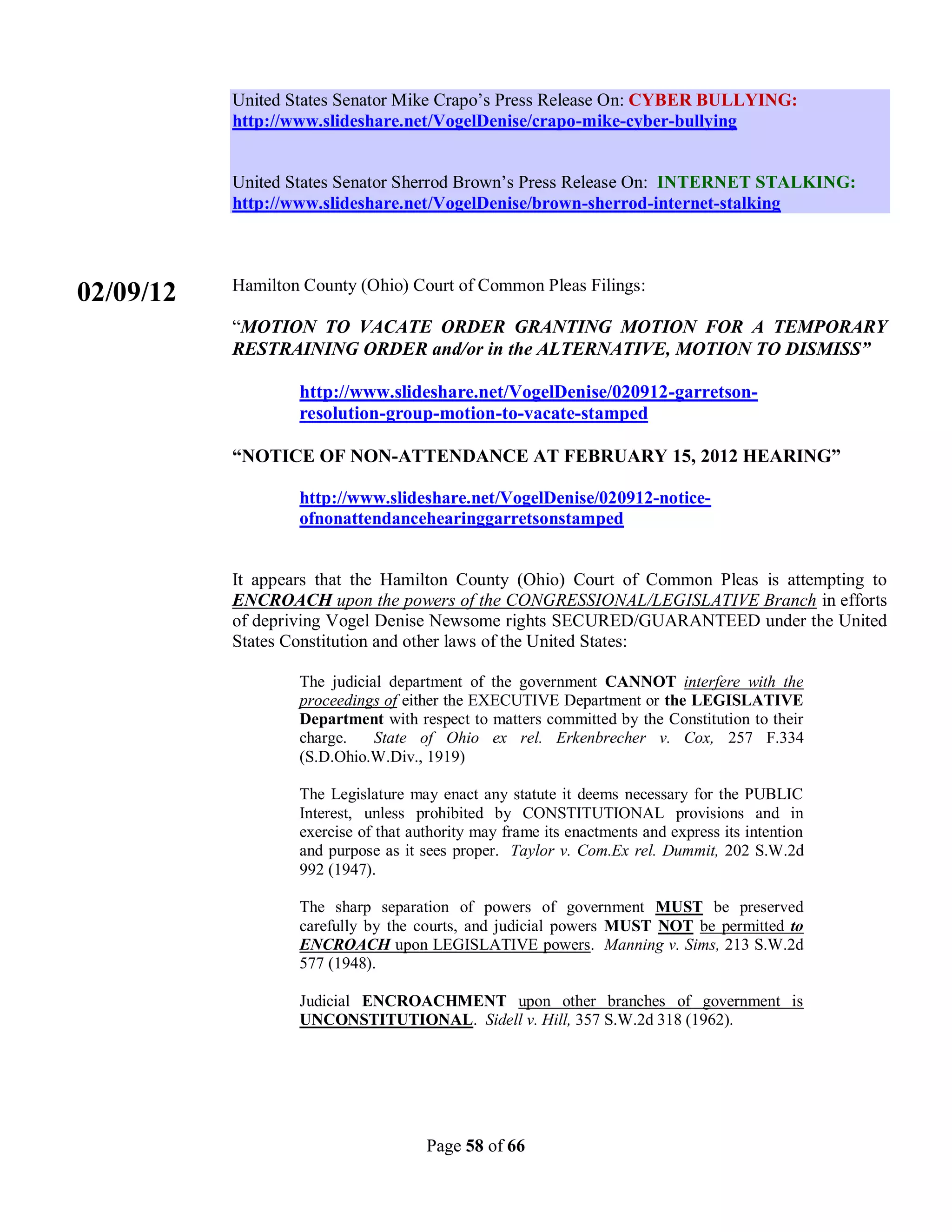 United States Senator Mike Crapo’s Press Release On: CYBER BULLYING:
           http://www.slideshare.net/VogelDenise/crapo-mike-cyber-bullying


           United States Senator Sherrod Brown’s Press Release On: INTERNET STALKING:
           http://www.slideshare.net/VogelDenise/brown-sherrod-internet-stalking



           Hamilton County (Ohio) Court of Common Pleas Filings:
02/09/12
           “MOTION TO VACATE ORDER GRANTING MOTION FOR A TEMPORARY
           RESTRAINING ORDER and/or in the ALTERNATIVE, MOTION TO DISMISS”

                   http://www.slideshare.net/VogelDenise/020912-garretson-
                   resolution-group-motion-to-vacate-stamped

           “NOTICE OF NON-ATTENDANCE AT FEBRUARY 15, 2012 HEARING”

                   http://www.slideshare.net/VogelDenise/020912-notice-
                   ofnonattendancehearinggarretsonstamped


           It appears that the Hamilton County (Ohio) Court of Common Pleas is attempting to
           ENCROACH upon the powers of the CONGRESSIONAL/LEGISLATIVE Branch in efforts
           of depriving Vogel Denise Newsome rights SECURED/GUARANTEED under the United
           States Constitution and other laws of the United States:

                   The judicial department of the government CANNOT interfere with the
                   proceedings of either the EXECUTIVE Department or the LEGISLATIVE
                   Department with respect to matters committed by the Constitution to their
                   charge.    State of Ohio ex rel. Erkenbrecher v. Cox, 257 F.334
                   (S.D.Ohio.W.Div., 1919)

                   The Legislature may enact any statute it deems necessary for the PUBLIC
                   Interest, unless prohibited by CONSTITUTIONAL provisions and in
                   exercise of that authority may frame its enactments and express its intention
                   and purpose as it sees proper. Taylor v. Com.Ex rel. Dummit, 202 S.W.2d
                   992 (1947).

                   The sharp separation of powers of government MUST be preserved
                   carefully by the courts, and judicial powers MUST NOT be permitted to
                   ENCROACH upon LEGISLATIVE powers. Manning v. Sims, 213 S.W.2d
                   577 (1948).

                   Judicial ENCROACHMENT upon other branches of government is
                   UNCONSTITUTIONAL. Sidell v. Hill, 357 S.W.2d 318 (1962).




                                      Page 58 of 66
 