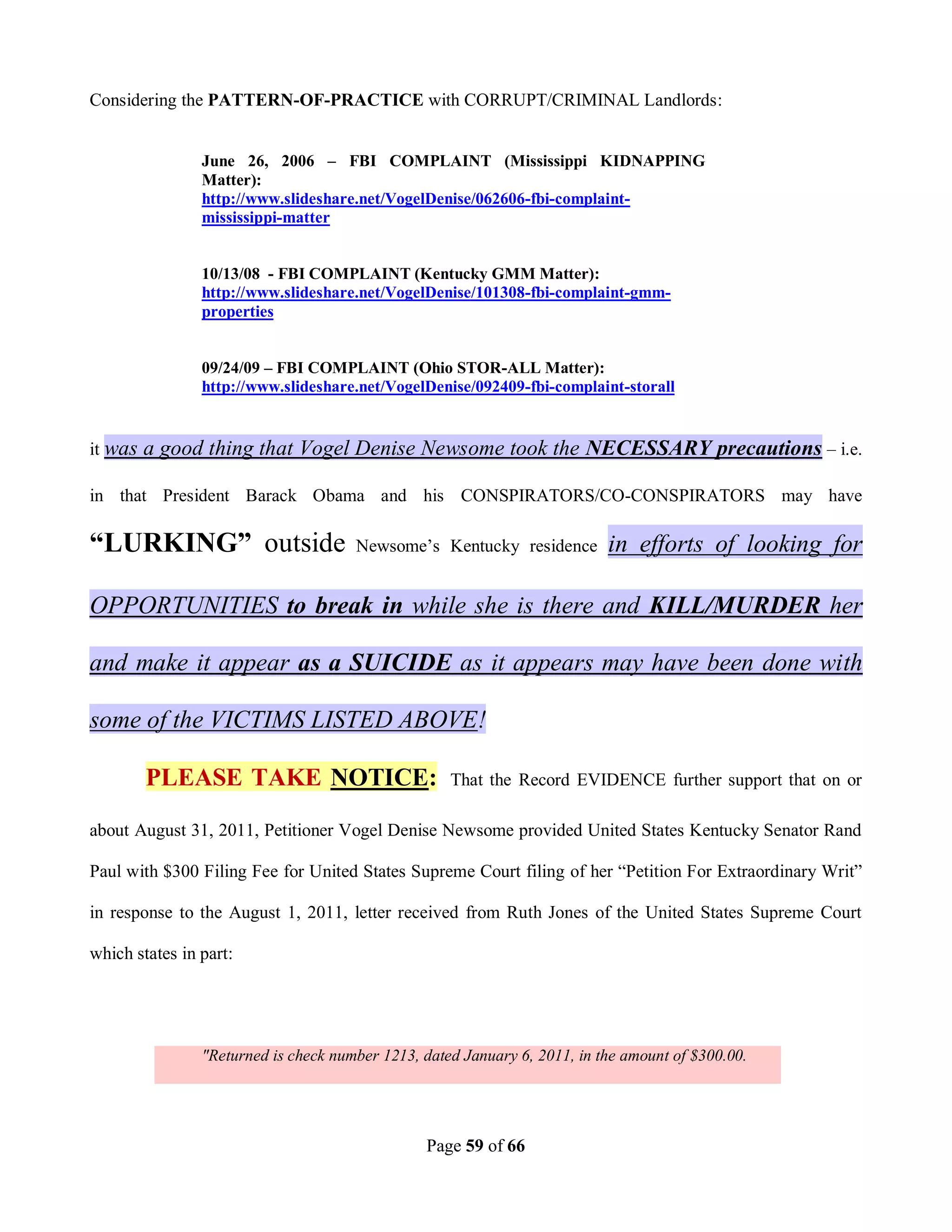 Considering the PATTERN-OF-PRACTICE with CORRUPT/CRIMINAL Landlords:


                June 26, 2006 – FBI COMPLAINT (Mississippi KIDNAPPING
                Matter):
                http://www.slideshare.net/VogelDenise/062606-fbi-complaint-
                mississippi-matter


                10/13/08 - FBI COMPLAINT (Kentucky GMM Matter):
                http://www.slideshare.net/VogelDenise/101308-fbi-complaint-gmm-
                properties


                09/24/09 – FBI COMPLAINT (Ohio STOR-ALL Matter):
                http://www.slideshare.net/VogelDenise/092409-fbi-complaint-storall


it was   a good thing that Vogel Denise Newsome took the NECESSARY precautions – i.e.

in that President Barack Obama and his CONSPIRATORS/CO-CONSPIRATORS may have

“LURKING” outside                     Newsome’s Kentucky residence         in efforts of looking for

OPPORTUNITIES to break in while she is there and KILL/MURDER her

and make it appear as a SUICIDE as it appears may have been done with

some of the VICTIMS LISTED ABOVE!

         PLEASE TAKE NOTICE:                        That the Record EVIDENCE further support that on or

about August 31, 2011, Petitioner Vogel Denise Newsome provided United States Kentucky Senator Rand

Paul with $300 Filing Fee for United States Supreme Court filing of her “Petition For Extraordinary Writ”

in response to the August 1, 2011, letter received from Ruth Jones of the United States Supreme Court

which states in part:




                "Returned is check number 1213, dated January 6, 2011, in the amount of $300.00.




                                                Page 59 of 66
 