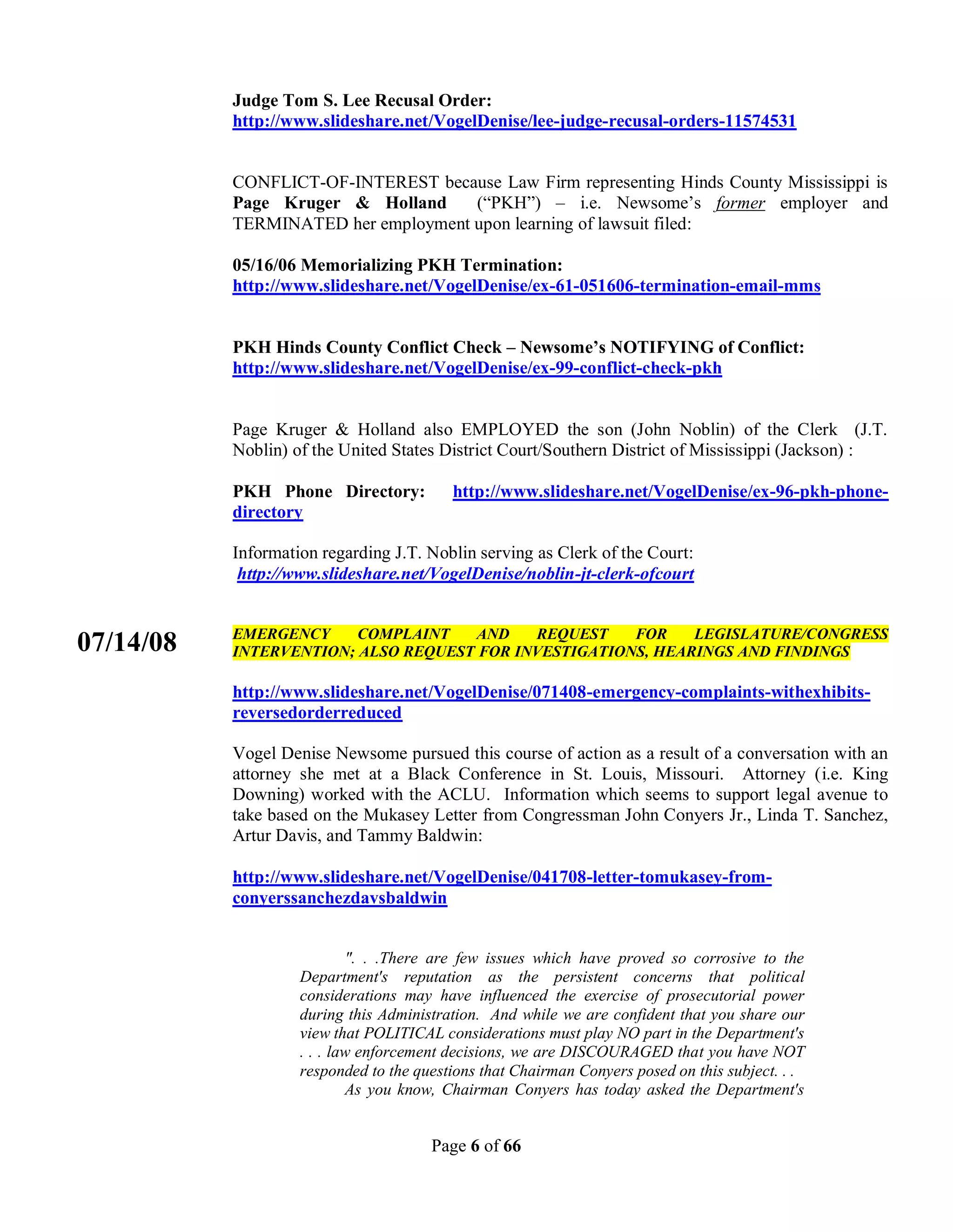 Judge Tom S. Lee Recusal Order:
           http://www.slideshare.net/VogelDenise/lee-judge-recusal-orders-11574531


           CONFLICT-OF-INTEREST because Law Firm representing Hinds County Mississippi is
           Page Kruger & Holland     (“PKH”) – i.e. Newsome’s former employer and
           TERMINATED her employment upon learning of lawsuit filed:

           05/16/06 Memorializing PKH Termination:
           http://www.slideshare.net/VogelDenise/ex-61-051606-termination-email-mms


           PKH Hinds County Conflict Check – Newsome’s NOTIFYING of Conflict:
           http://www.slideshare.net/VogelDenise/ex-99-conflict-check-pkh


           Page Kruger & Holland also EMPLOYED the son (John Noblin) of the Clerk (J.T.
           Noblin) of the United States District Court/Southern District of Mississippi (Jackson) :

           PKH Phone Directory:           http://www.slideshare.net/VogelDenise/ex-96-pkh-phone-
           directory

           Information regarding J.T. Noblin serving as Clerk of the Court:
            http://www.slideshare.net/VogelDenise/noblin-jt-clerk-ofcourt


           EMERGENCY     COMPLAINT   AND    REQUEST    FOR    LEGISLATURE/CONGRESS
07/14/08   INTERVENTION; ALSO REQUEST FOR INVESTIGATIONS, HEARINGS AND FINDINGS

           http://www.slideshare.net/VogelDenise/071408-emergency-complaints-withexhibits-
           reversedorderreduced

           Vogel Denise Newsome pursued this course of action as a result of a conversation with an
           attorney she met at a Black Conference in St. Louis, Missouri. Attorney (i.e. King
           Downing) worked with the ACLU. Information which seems to support legal avenue to
           take based on the Mukasey Letter from Congressman John Conyers Jr., Linda T. Sanchez,
           Artur Davis, and Tammy Baldwin:

           http://www.slideshare.net/VogelDenise/041708-letter-tomukasey-from-
           conyerssanchezdavsbaldwin


                            ". . .There are few issues which have proved so corrosive to the
                    Department's reputation as the persistent concerns that political
                    considerations may have influenced the exercise of prosecutorial power
                    during this Administration. And while we are confident that you share our
                    view that POLITICAL considerations must play NO part in the Department's
                    . . . law enforcement decisions, we are DISCOURAGED that you have NOT
                    responded to the questions that Chairman Conyers posed on this subject. . .
                            As you know, Chairman Conyers has today asked the Department's


                                       Page 6 of 66
 