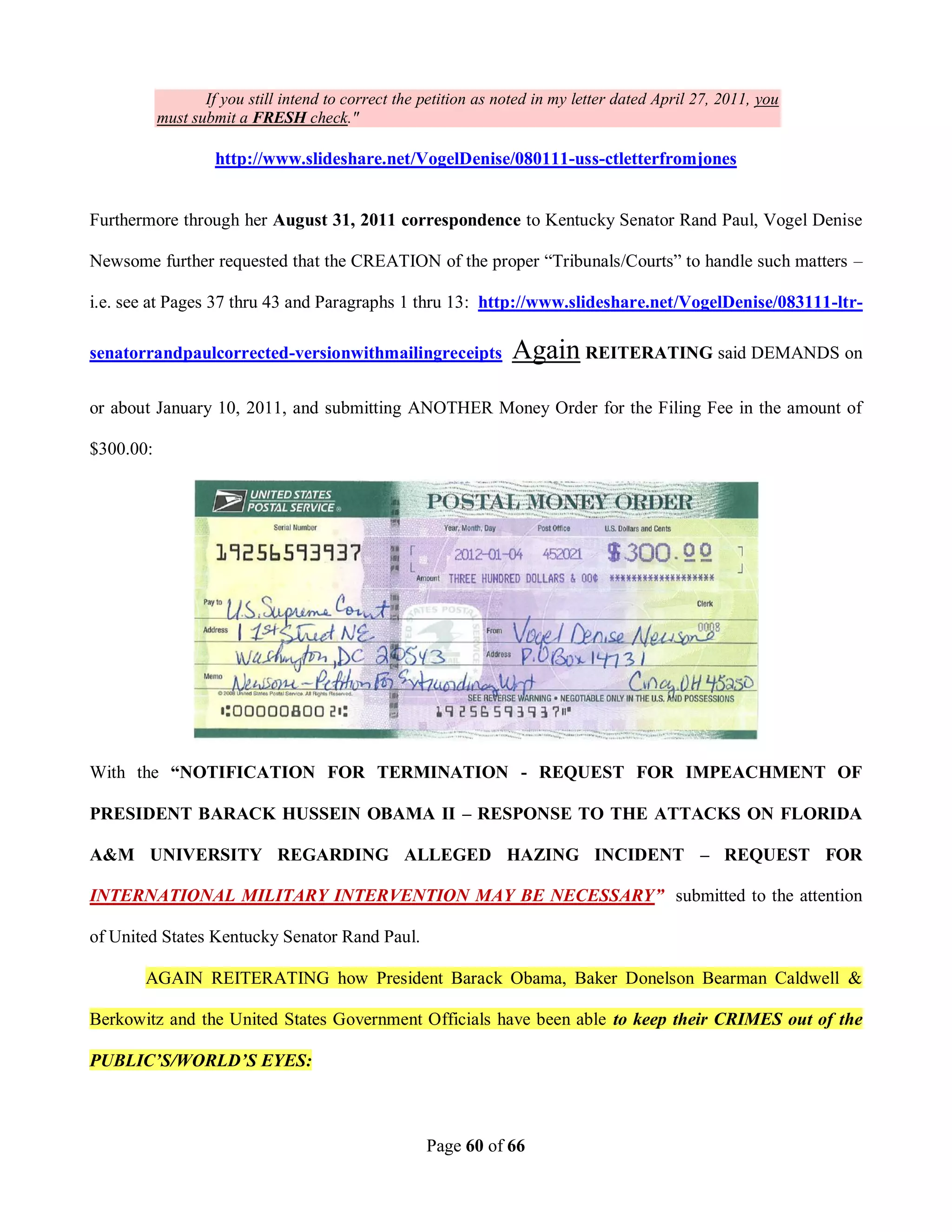 If you still intend to correct the petition as noted in my letter dated April 27, 2011, you
           must submit a FRESH check."

                    http://www.slideshare.net/VogelDenise/080111-uss-ctletterfromjones


Furthermore through her August 31, 2011 correspondence to Kentucky Senator Rand Paul, Vogel Denise

Newsome further requested that the CREATION of the proper “Tribunals/Courts” to handle such matters –

i.e. see at Pages 37 thru 43 and Paragraphs 1 thru 13: http://www.slideshare.net/VogelDenise/083111-ltr-

senatorrandpaulcorrected-versionwithmailingreceipts               Again REITERATING said DEMANDS on
or about January 10, 2011, and submitting ANOTHER Money Order for the Filing Fee in the amount of

$300.00:




With the “NOTIFICATION FOR TERMINATION - REQUEST FOR IMPEACHMENT OF

PRESIDENT BARACK HUSSEIN OBAMA II – RESPONSE TO THE ATTACKS ON FLORIDA

A&M UNIVERSITY REGARDING ALLEGED HAZING INCIDENT – REQUEST FOR

INTERNATIONAL MILITARY INTERVENTION MAY BE NECESSARY” submitted to the attention

of United States Kentucky Senator Rand Paul.

       AGAIN REITERATING how President Barack Obama, Baker Donelson Bearman Caldwell &

Berkowitz and the United States Government Officials have been able to keep their CRIMES out of the

PUBLIC’S/WORLD’S EYES:



                                                     Page 60 of 66
 