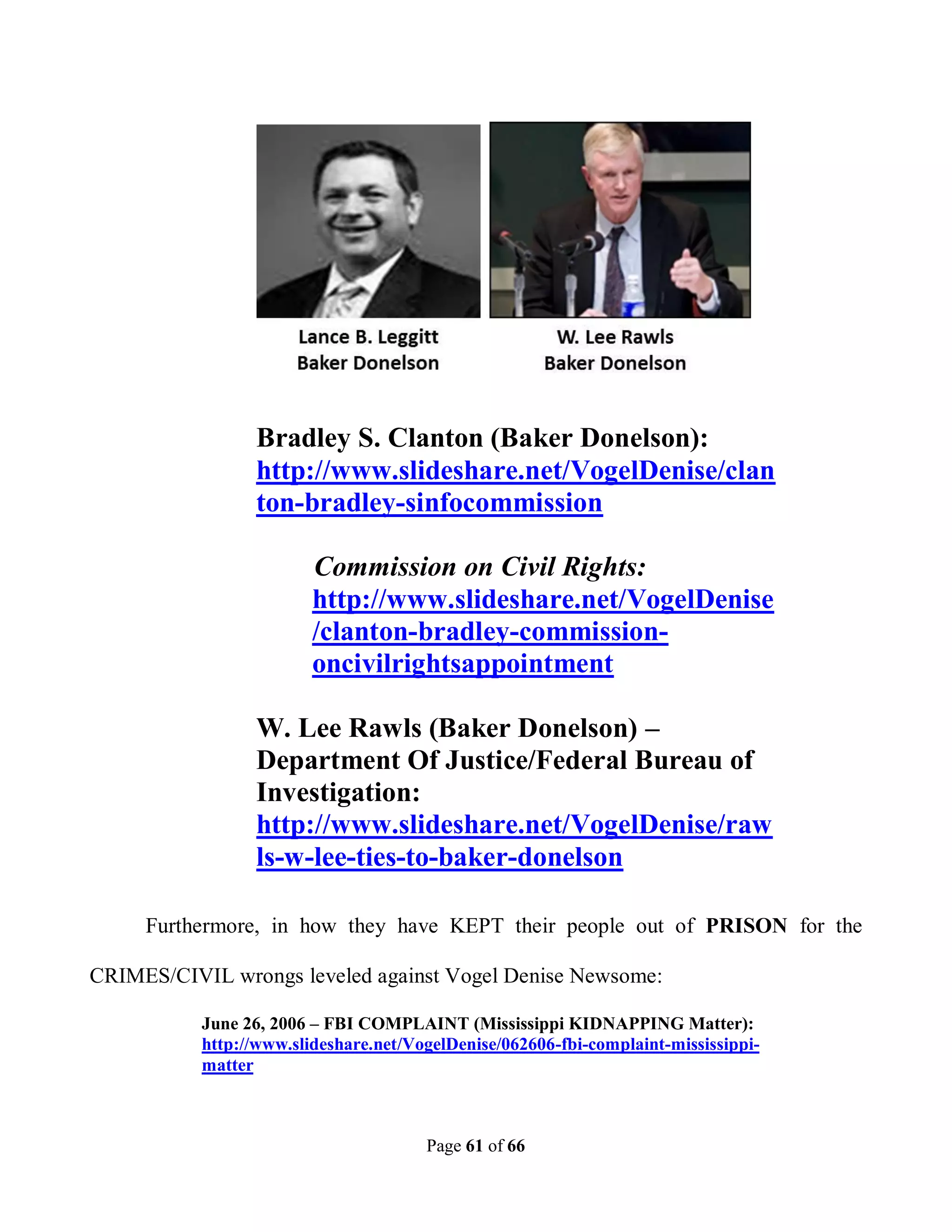 Bradley S. Clanton (Baker Donelson):
                 http://www.slideshare.net/VogelDenise/clan
                 ton-bradley-sinfocommission

                         Commission on Civil Rights:
                         http://www.slideshare.net/VogelDenise
                         /clanton-bradley-commission-
                         oncivilrightsappointment

                 W. Lee Rawls (Baker Donelson) –
                 Department Of Justice/Federal Bureau of
                 Investigation:
                 http://www.slideshare.net/VogelDenise/raw
                 ls-w-lee-ties-to-baker-donelson

     Furthermore, in how they have KEPT their people out of PRISON for the

CRIMES/CIVIL wrongs leveled against Vogel Denise Newsome:

           June 26, 2006 – FBI COMPLAINT (Mississippi KIDNAPPING Matter):
           http://www.slideshare.net/VogelDenise/062606-fbi-complaint-mississippi-
           matter



                                       Page 61 of 66
 