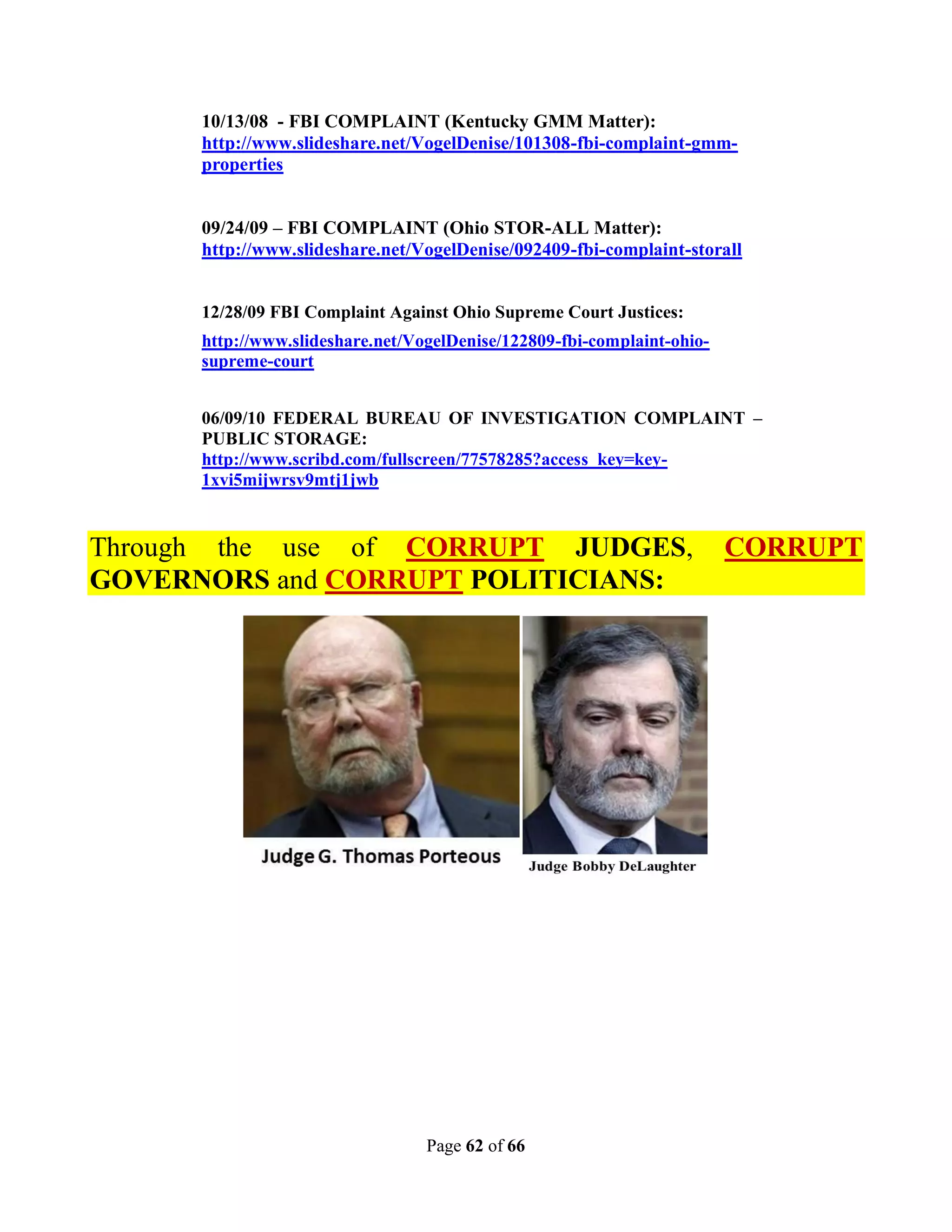10/13/08 - FBI COMPLAINT (Kentucky GMM Matter):
      http://www.slideshare.net/VogelDenise/101308-fbi-complaint-gmm-
      properties


      09/24/09 – FBI COMPLAINT (Ohio STOR-ALL Matter):
      http://www.slideshare.net/VogelDenise/092409-fbi-complaint-storall


      12/28/09 FBI Complaint Against Ohio Supreme Court Justices:
      http://www.slideshare.net/VogelDenise/122809-fbi-complaint-ohio-
      supreme-court


      06/09/10 FEDERAL BUREAU OF INVESTIGATION COMPLAINT –
      PUBLIC STORAGE:
      http://www.scribd.com/fullscreen/77578285?access_key=key-
      1xvi5mijwrsv9mtj1jwb


Through the use of CORRUPT JUDGES,                                       CORRUPT
GOVERNORS and CORRUPT POLITICIANS:




                                  Page 62 of 66
 