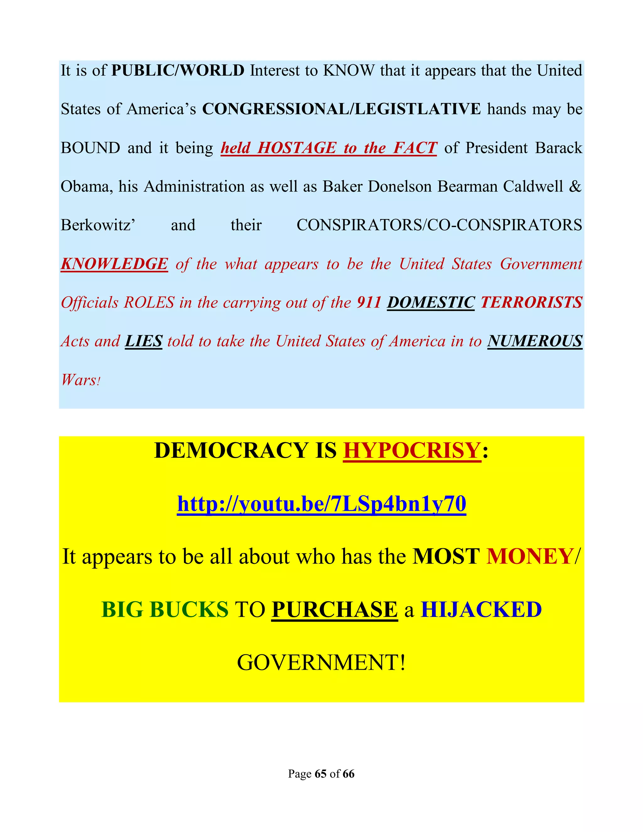 It is of PUBLIC/WORLD Interest to KNOW that it appears that the United

States of America’s CONGRESSIONAL/LEGISTLATIVE hands may be

BOUND and it being held HOSTAGE to the FACT of President Barack

Obama, his Administration as well as Baker Donelson Bearman Caldwell &

Berkowitz’    and     their    CONSPIRATORS/CO-CONSPIRATORS

KNOWLEDGE of the what appears to be the United States Government

Officials ROLES in the carrying out of the 911 DOMESTIC TERRORISTS

Acts and LIES told to take the United States of America in to NUMEROUS

Wars!



             DEMOCRACY IS HYPOCRISY:

               http://youtu.be/7LSp4bn1y70

It appears to be all about who has the MOST MONEY/

        BIG BUCKS TO PURCHASE a HIJACKED

                       GOVERNMENT!



                              Page 65 of 66
 
