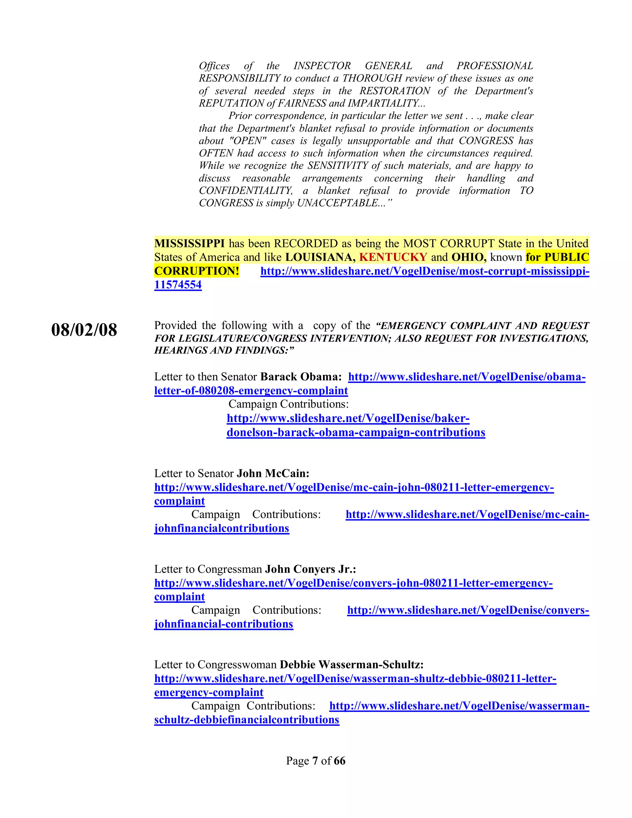 Offices of the INSPECTOR GENERAL and PROFESSIONAL
                   RESPONSIBILITY to conduct a THOROUGH review of these issues as one
                   of several needed steps in the RESTORATION of the Department's
                   REPUTATION of FAIRNESS and IMPARTIALITY...
                          Prior correspondence, in particular the letter we sent . . ., make clear
                   that the Department's blanket refusal to provide information or documents
                   about "OPEN" cases is legally unsupportable and that CONGRESS has
                   OFTEN had access to such information when the circumstances required.
                   While we recognize the SENSITIVITY of such materials, and are happy to
                   discuss reasonable arrangements concerning their handling and
                   CONFIDENTIALITY, a blanket refusal to provide information TO
                   CONGRESS is simply UNACCEPTABLE...”


           MISSISSIPPI has been RECORDED as being the MOST CORRUPT State in the United
           States of America and like LOUISIANA, KENTUCKY and OHIO, known for PUBLIC
           CORRUPTION!          http://www.slideshare.net/VogelDenise/most-corrupt-mississippi-
           11574554


           Provided the following with a copy of the “EMERGENCY COMPLAINT AND REQUEST
08/02/08   FOR LEGISLATURE/CONGRESS INTERVENTION; ALSO REQUEST FOR INVESTIGATIONS,
           HEARINGS AND FINDINGS:”

           Letter to then Senator Barack Obama: http://www.slideshare.net/VogelDenise/obama-
           letter-of-080208-emergency-complaint
                           Campaign Contributions:
                           http://www.slideshare.net/VogelDenise/baker-
                           donelson-barack-obama-campaign-contributions


           Letter to Senator John McCain:
           http://www.slideshare.net/VogelDenise/mc-cain-john-080211-letter-emergency-
           complaint
                   Campaign Contributions:     http://www.slideshare.net/VogelDenise/mc-cain-
           johnfinancialcontributions


           Letter to Congressman John Conyers Jr.:
           http://www.slideshare.net/VogelDenise/conyers-john-080211-letter-emergency-
           complaint
                   Campaign Contributions:      http://www.slideshare.net/VogelDenise/conyers-
           johnfinancial-contributions


           Letter to Congresswoman Debbie Wasserman-Schultz:
           http://www.slideshare.net/VogelDenise/wasserman-shultz-debbie-080211-letter-
           emergency-complaint
                   Campaign Contributions: http://www.slideshare.net/VogelDenise/wasserman-
           schultz-debbiefinancialcontributions


                                       Page 7 of 66
 