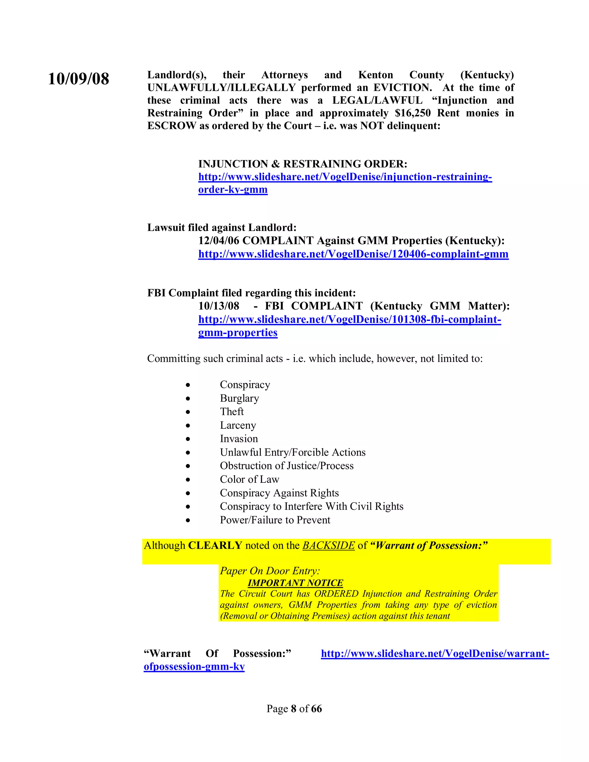 Landlord(s), their Attorneys and Kenton County (Kentucky)
10/09/08   UNLAWFULLY/ILLEGALLY performed an EVICTION. At the time of
           these criminal acts there was a LEGAL/LAWFUL “Injunction and
           Restraining Order” in place and approximately $16,250 Rent monies in
           ESCROW as ordered by the Court – i.e. was NOT delinquent:


                       INJUNCTION & RESTRAINING ORDER:
                       http://www.slideshare.net/VogelDenise/injunction-restraining-
                       order-ky-gmm


           Lawsuit filed against Landlord:
                      12/04/06 COMPLAINT Against GMM Properties (Kentucky):
                      http://www.slideshare.net/VogelDenise/120406-complaint-gmm


           FBI Complaint filed regarding this incident:
                   10/13/08 - FBI COMPLAINT (Kentucky GMM Matter):
                   http://www.slideshare.net/VogelDenise/101308-fbi-complaint-
                   gmm-properties

           Committing such criminal acts - i.e. which include, however, not limited to:

                          Conspiracy
                          Burglary
                          Theft
                          Larceny
                          Invasion
                          Unlawful Entry/Forcible Actions
                          Obstruction of Justice/Process
                          Color of Law
                          Conspiracy Against Rights
                          Conspiracy to Interfere With Civil Rights
                          Power/Failure to Prevent

           Although CLEARLY noted on the BACKSIDE of “Warrant of Possession:”

                           Paper On Door Entry:
                                  IMPORTANT NOTICE
                           The Circuit Court has ORDERED Injunction and Restraining Order
                           against owners, GMM Properties from taking any type of eviction
                           (Removal or Obtaining Premises) action against this tenant


           “Warrant Of Possession:”               http://www.slideshare.net/VogelDenise/warrant-
           ofpossession-gmm-ky


                                      Page 8 of 66
 