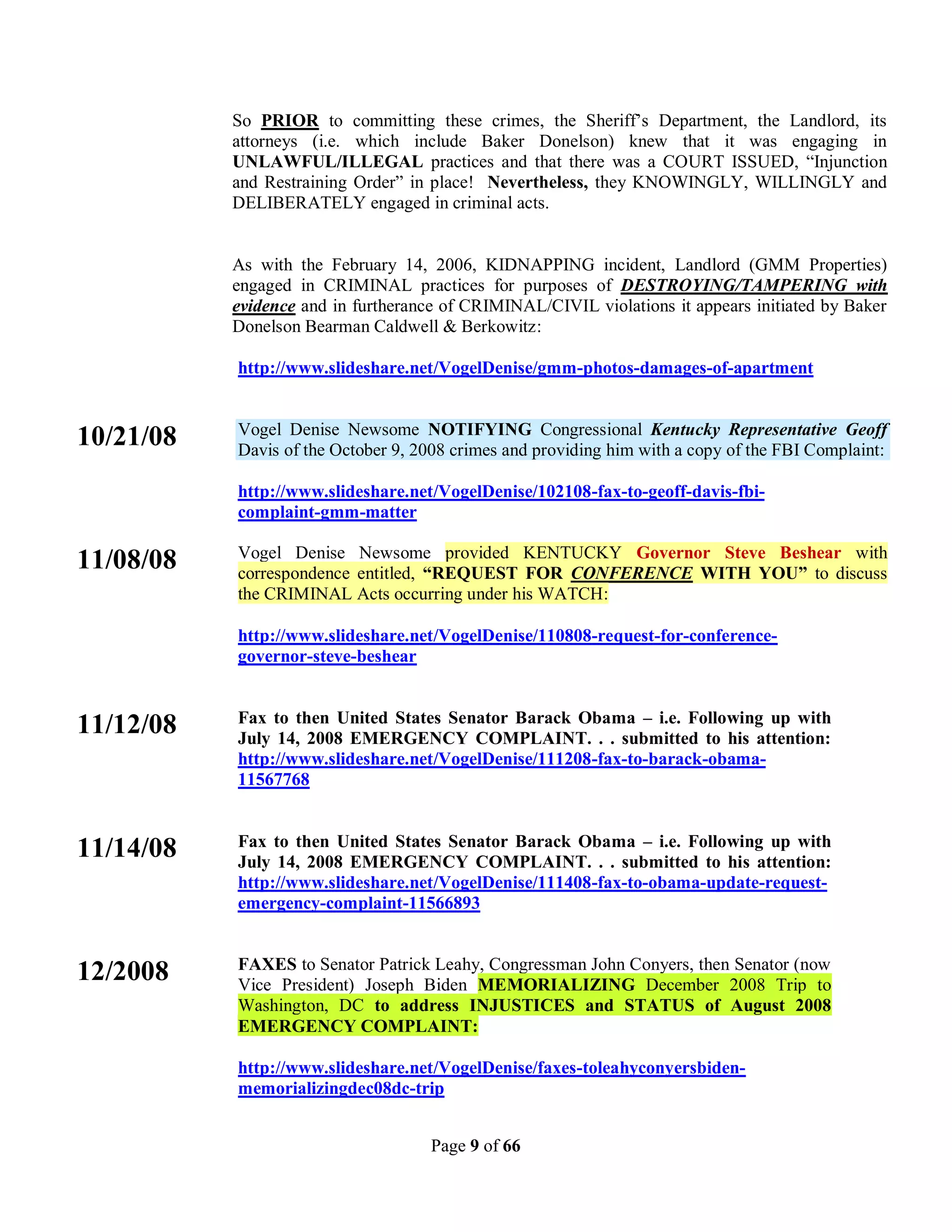 So PRIOR to committing these crimes, the Sheriff’s Department, the Landlord, its
           attorneys (i.e. which include Baker Donelson) knew that it was engaging in
           UNLAWFUL/ILLEGAL practices and that there was a COURT ISSUED, “Injunction
           and Restraining Order” in place! Nevertheless, they KNOWINGLY, WILLINGLY and
           DELIBERATELY engaged in criminal acts.


           As with the February 14, 2006, KIDNAPPING incident, Landlord (GMM Properties)
           engaged in CRIMINAL practices for purposes of DESTROYING/TAMPERING with
           evidence and in furtherance of CRIMINAL/CIVIL violations it appears initiated by Baker
           Donelson Bearman Caldwell & Berkowitz:

           http://www.slideshare.net/VogelDenise/gmm-photos-damages-of-apartment


           Vogel Denise Newsome NOTIFYING Congressional Kentucky Representative Geoff
10/21/08   Davis of the October 9, 2008 crimes and providing him with a copy of the FBI Complaint:

           http://www.slideshare.net/VogelDenise/102108-fax-to-geoff-davis-fbi-
           complaint-gmm-matter

           Vogel Denise Newsome provided KENTUCKY Governor Steve Beshear with
11/08/08   correspondence entitled, “REQUEST FOR CONFERENCE WITH YOU” to discuss
           the CRIMINAL Acts occurring under his WATCH:

           http://www.slideshare.net/VogelDenise/110808-request-for-conference-
           governor-steve-beshear


           Fax to then United States Senator Barack Obama – i.e. Following up with
11/12/08   July 14, 2008 EMERGENCY COMPLAINT. . . submitted to his attention:
           http://www.slideshare.net/VogelDenise/111208-fax-to-barack-obama-
           11567768


           Fax to then United States Senator Barack Obama – i.e. Following up with
11/14/08   July 14, 2008 EMERGENCY COMPLAINT. . . submitted to his attention:
           http://www.slideshare.net/VogelDenise/111408-fax-to-obama-update-request-
           emergency-complaint-11566893


           FAXES to Senator Patrick Leahy, Congressman John Conyers, then Senator (now
12/2008    Vice President) Joseph Biden MEMORIALIZING December 2008 Trip to
           Washington, DC to address INJUSTICES and STATUS of August 2008
           EMERGENCY COMPLAINT:

           http://www.slideshare.net/VogelDenise/faxes-toleahyconyersbiden-
           memorializingdec08dc-trip


                                     Page 9 of 66
 