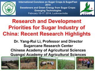 Research and Development
Priorities for Sugar Industry of
China: Recent Research Highlights
Dr. Yang-Rui Li, Professor and Director
Sugarcane Research Center
Chinese Academy of Agricultural Sciences
Guangxi Academy of Agricultural Sciences
International Conclave on Sugar Crops & SugarFest
2014
Sweeteners and Green Energy from Sugar Crops:
Emerging Technologies
February 15-17, 2014, Lucknow-India
 