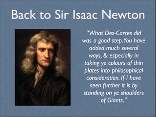 Back to Sir Isaac Newton
“What Des-Cartes did
was a good step.You have
added much several
ways, & especially in
taking ye colours of thin
plates into philosophical
consideration. If I have
seen further it is by
standing on ye shoulders
of Giants."

 