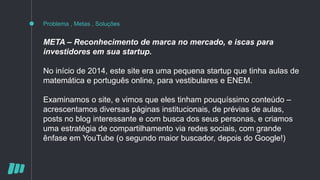 Problema , Metas , Soluções
META – Reconhecimento de marca no mercado, e iscas para
investidores em sua startup.
No início de 2014, este site era uma pequena startup que tinha aulas de
matemática e português online, para vestibulares e ENEM.
Examinamos o site, e vimos que eles tinham pouquíssimo conteúdo –
acrescentamos diversas páginas institucionais, de prévias de aulas,
posts no blog interessante e com busca dos seus personas, e criamos
uma estratégia de compartilhamento via redes sociais, com grande
ênfase em YouTube (o segundo maior buscador, depois do Google!)
 