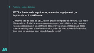 Problema , Metas , Soluções
META – Atrair mais seguidores, aumentar engajamento, e
impressionar investidores.
O Mesmo site do case de SEO, foi um projeto completo de Inbound. Sua maior
dificuldade no Social, era saber conversar com o seu público, e seu persona.
Nossa especialista em Social Media desenvolveu uma estratégia que desse
uma cara mais jovem e divertida à marca, além de proporcionar informações
úteis para os usuários, sem pegadinhas de venda!
 