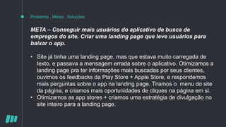 Problema , Metas , Soluções
META – Conseguir mais usuários do aplicativo de busca de
empregos do site. Criar uma landing page que leve usuários para
baixar o app.
• Site já tinha uma landing page, mas que estava muito carregada de
texto, e passava a mensagem errada sobre o aplicativo. Otimizamos a
landing page pra ter informações mais buscadas por seus clientes,
ouvimos os feedbacks da Play Store + Apple Store, e respondemos
mais perguntas sobre o app na landing page. Tiramos o menu do site
da página, e criamos mais oportunidades de cliques na página em si.
• Otimizamos as app stores + criamos uma estratégia de divulgação no
site inteiro para a landing page.
 