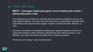 Problema , Metas , Soluções
META – Conseguir leads para gerar novos emails para a base +
patrocínios para o site.
Uma blogueira e consultora de conteúdo para de pequenos negócios, já tem uma
base legal de leitoras, mas quis criar uma base maior, e gerar maior interação entre
suas leitoras. Ela escreve sobre viagens, trabalho, relacionamentos, lifehacks, e
mais.
Escreveu um ebook com checklists e diários para ajudar as pessoas a terem um
2016 mais produtivo e feliz! Ofereceu gratuitamente até o final de janeiro, e por
$30/ano, com mais mini-books ao longo do ano, depois de janeiro.
Promoveu no seu blog + para sua base atual:
 