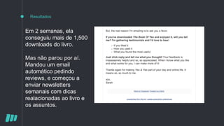 Resultados
Em 2 semanas, ela
conseguiu mais de 1,500
downloads do livro.
Mas não parou por aí.
Mandou um email
automático pedindo
reviews, e começou a
enviar newsletters
semanais com dicas
realacionadas ao livro e
os assuntos.
 
