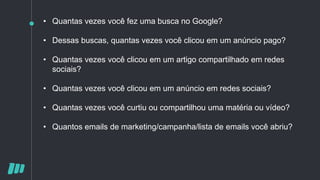 • Quantas vezes você fez uma busca no Google?
• Dessas buscas, quantas vezes você clicou em um anúncio pago?
• Quantas vezes você clicou em um artigo compartilhado em redes
sociais?
• Quantas vezes você clicou em um anúncio em redes sociais?
• Quantas vezes você curtiu ou compartilhou uma matéria ou vídeo?
• Quantos emails de marketing/campanha/lista de emails você abriu?
 