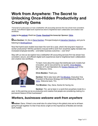 Page 1 of 11
Work from Anywhere: The Secret to
Unlocking Once-Hidden Productivity and
Creativity Gems
Transcript of a discussion on how a bellwether UK accounting services firm has shown how consistent,
secure, and efficient digital work experiences lead to heightened team collaboration and creative new
workflows.
Listen to the podcast. Find it on iTunes. Download the transcript. Sponsor: Citrix.
Dana Gardner: Hi, this is Dana Gardner, Principal Analyst at Interarbor Solutions, and you’re
listening to BriefingsDirect.
Now that hybrid work models have been the norm for a year, what’s the long-term impact on
worker productivity? Will the pandemic-induced shift to work from anywhere agility translate into
increased employee benefits -- and better business outcomes -- over time?
Stay with us now as we explore how a bellwether UK accounting services firm has shown how
consistent, secure, and efficient digital work experiences lead to heightened team collaboration
and creative new workflows.
To learn more about the ways that distributed work models fuel
innovation, we’re now joined by our guests, Chris Madden,
Director of IT and Operations for Kreston Reeves, LLP in the
UK. Welcome, Chris.
Chris Madden: Thank you.
Gardner: We’re also here with Tim Minahan, Executive Vice
President of Business Strategy and Chief Marketing Officer at
Citrix. Welcome back, Tim.
Tim Minahan: Hey, Dana, thanks for having me.
Gardner: Tim, we’ve been in a work-from-anywhere mode for a
year. Is this panning out as so productive and creative that people are considering making it a
permanent feature of their businesses?
Workers, businesses welcome work from anywhere
Minahan: Dana, if there’s one small iota of a silver lining in this global crisis we’ve all been
going through together it’s that it has shone a light on the importance of flexible and remote
work models.
Madden
 