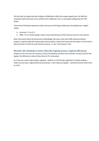 The fact that our laptop had only 4 Gbytes of RAM didn't affect the analysis speed much, for both the 
computers had 4 processor cores, and the ratio 1 Gbyte per core is a very good configuration for PVS-Studio. 
Those fond of Windows Experience Index, here you are the figures (obviously, the desktop has a higher 
index): 
• processor: 7.5 vs 6.1; 
• RAM: 7.5 vs 5.9 (the laptop's index is low mainly because of the memory amount in the system). 
Now a few words about the benchmark methodology. We have a test suite of 80 small and medium 
projects. A special utility (the tester) opens these projects, checks them and saves the report. It is the time it 
takes the tester to finish its work that we measure, i.e. the "astronomical" time. 
Results: the desktop is faster than the laptop (yours, Captain Obvious) 
Analysis ran for one hour ten minutes (1:10) on the desktop and three hours thirteen minutes (3:13) on the 
laptop. The difference is almost three times (2.75, to be exact). 
So, if you use a static code analyzer regularly - whether it is PVS-Studio, CppCheck or Clang's analyzer, - 
make sure you have a high-performance processor. It will make you happier - sometimes almost three times 
as much. 
