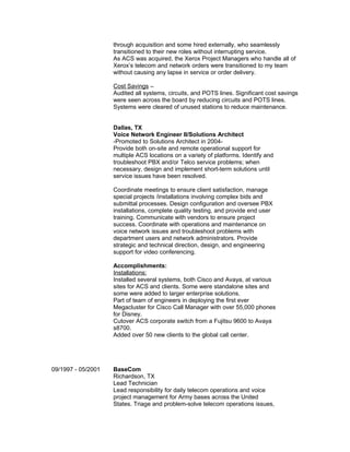 through acquisition and some hired externally, who seamlessly
transitioned to their new roles without interrupting service.
As ACS was acquired, the Xerox Project Managers who handle all of
Xerox’s telecom and network orders were transitioned to my team
without causing any lapse in service or order delivery.
Cost Savings –
Audited all systems, circuits, and POTS lines. Significant cost savings
were seen across the board by reducing circuits and POTS lines.
Systems were cleared of unused stations to reduce maintenance.
Dallas, TX
Voice Network Engineer II/Solutions Architect
-Promoted to Solutions Architect in 2004-
Provide both on-site and remote operational support for
multiple ACS locations on a variety of platforms. Identify and
troubleshoot PBX and/or Telco service problems; when
necessary, design and implement short-term solutions until
service issues have been resolved.
Coordinate meetings to ensure client satisfaction, manage
special projects /installations involving complex bids and
submittal processes. Design configuration and oversee PBX
installations, complete quality testing, and provide end user
training. Communicate with vendors to ensure project
success. Coordinate with operations and maintenance on
voice network issues and troubleshoot problems with
department users and network administrators. Provide
strategic and technical direction, design, and engineering
support for video conferencing.
Accomplishments:
Installations:
Installed several systems, both Cisco and Avaya, at various
sites for ACS and clients. Some were standalone sites and
some were added to larger enterprise solutions.
Part of team of engineers in deploying the first ever
Megacluster for Cisco Call Manager with over 55,000 phones
for Disney.
Cutover ACS corporate switch from a Fujitsu 9600 to Avaya
s8700.
Added over 50 new clients to the global call center.
09/1997 - 05/2001 BaseCom
Richardson, TX
Lead Technician
Lead responsibility for daily telecom operations and voice
project management for Army bases across the United
States. Triage and problem-solve telecom operations issues,
 