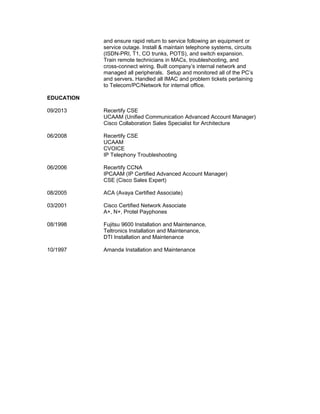and ensure rapid return to service following an equipment or
service outage. Install & maintain telephone systems, circuits
(ISDN-PRI, T1, CO trunks, POTS), and switch expansion.
Train remote technicians in MACs, troubleshooting, and
cross-connect wiring. Built company’s internal network and
managed all peripherals. Setup and monitored all of the PC’s
and servers. Handled all IMAC and problem tickets pertaining
to Telecom/PC/Network for internal office.
EDUCATION
09/2013 Recertify CSE
UCAAM (Unified Communication Advanced Account Manager)
Cisco Collaboration Sales Specialist for Architecture
06/2008 Recertify CSE
UCAAM
CVOICE
IP Telephony Troubleshooting
06/2006 Recertify CCNA
IPCAAM (IP Certified Advanced Account Manager)
CSE (Cisco Sales Expert)
08/2005 ACA (Avaya Certified Associate)
03/2001 Cisco Certified Network Associate
A+, N+, Protel Payphones
08/1998 Fujitsu 9600 Installation and Maintenance,
Teltronics Installation and Maintenance,
DTI Installation and Maintenance
10/1997 Amanda Installation and Maintenance
 