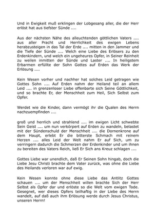 Und in Ewigkeit muß erklingen der Lobgesang aller, die der Herr
erlöst hat aus tiefster Sünde ....
Aus der nächsten Nähe des alleuchtenden göttlichen Vaters ....
aus aller Pracht und Herrlichkeit des ewigen Lebens
herabzusteigen in das Tal der Erde .... mitten in den Jammer und
die Tiefe der Sünde .... Welch eine Liebe des Erlösers zu den
Erdenkindern, und welch ein ungeheures Opfer, in Seiner Reinheit
zu weilen inmitten der Sünde und Laster .... In heiligstem
Erbarmen erfüllte der Sohn Gottes auf Erden das Werk der
Erlösung ....
Kein Wesen vorher und nachher hat solches Leid getragen wie
Gottes Sohn .... Auf Erden nahm der Heiland teil an allem
Leid .... in grenzenloser Liebe offenbarte sich Seine Göttlichkeit,
und so brachte Er, der Menschheit zum Heil, Sich Selbst zum
Opfer.
Werdet wie die Kinder, dann vermögt ihr die Qualen des Herrn
nachzuempfinden ....
groß und herrlich und strahlend .... im ewigen Licht schwebte
Sein Geist .... um nun verkörpert auf Erden zu wandeln, belastet
mit der Sündenschuld der Menschheit .... die Dornenkrone auf
dem Haupt, erlebt Er die bitterste Schmach mit reinem
Herzen .... alles Leid der Welt nahm Er auf Sich, um zu
verringern dadurch die Schmerzen der Erdenkinder und um ihnen
zu bereiten des Vaters Reich, ließ Er Sich ans Kreuz schlagen ....
Gottes Liebe war unendlich, daß Er Seinen Sohn hingab, doch die
Liebe Jesu Christi brachte dem Vater zurück, was ohne die Liebe
des Heilands verloren war auf ewig.
Kein Wesen konnte ohne diese Liebe das Antlitz Gottes
schauen .... um der Menschheit willen brachte Sich der Herr
Selbst als Opfer dar und erlöste so die Welt vom ewigen Tode.
Gesegnet, wer dieses Opfers teilhaftig in der Liebe des Herrn
wandelt, auf daß auch ihm Erlösung werde durch Jesus Christus,
unseren Herrn!
 
