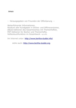 Amen
– Herausgegeben von Freunden der Offenbarung –
Weiterführende Informationen,
Studium aller Kundgaben in Online- und Offlineversionen,
eBook-Editionen des Gesamtwerkes mit Themenheften,
PDF-Editionen für Bücher und Themenhefte,
Volltextsuchfunktion im Gesamtwerk u.v.m.
Im Internet unter: http://www.bertha-dudde.info/
siehe auch: http://www.bertha-dudde.org
 