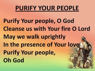 PURIFY YOUR PEOPLE
Purify Your people, O God
Cleanse us with Your fire O Lord
May we walk uprightly
In the presence of Your love
Purify Your people,
Oh God

 