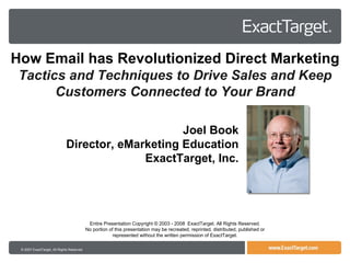 © 2007 ExactTarget, All Rights Reserved Entire Presentation Copyright © 2003 - 2008  ExactTarget. All Rights Reserved. No portion of this presentation may be recreated, reprinted, distributed, published or represented without the written permission of ExactTarget. How Email has Revolutionized Direct Marketing Tactics and Techniques to Drive Sales and Keep Customers Connected to Your Brand Joel Book Director, eMarketing Education ExactTarget, Inc. 