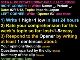 DRAW A LINE BETWEEN TODAY AND THE LAST LESSON
RIGHT CORNER: 1) Write: Name: _, Period: _,
Date: 02/17/12, Topic: Imperial Japan
LEFT CORNER: Write “Opener #3” and then:

1) Write 1 high+1 low in last 24 hours
2) Rate your comprehension for this
week’s topic so far: lost<1-5>easy
3) Respond to the Opener by writing
at least 1 sentences about:
Your opinions/thoughts OR/AND
Questions sparked by the clip OR/AND
Summary of the clip OR/AND
Announcements: None
 
