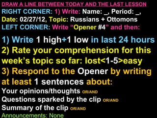 DRAW A LINE BETWEEN TODAY AND THE LAST LESSON
RIGHT CORNER: 1) Write: Name: _, Period: _,
Date: 02/27/12, Topic: Russians + Ottomons
LEFT CORNER: Write “Opener #4” and then:

1) Write 1 high+1 low in last 24 hours
2) Rate your comprehension for this
week’s topic so far: lost<1-5>easy
3) Respond to the Opener by writing
at least 1 sentences about:
Your opinions/thoughts OR/AND
Questions sparked by the clip OR/AND
Summary of the clip OR/AND
Announcements: None
 