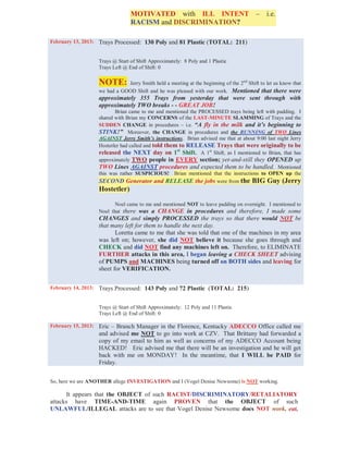 MOTIVATED with ILL INTENT – i.e.
                                RACISM and DISCRIMINATION?

February 13, 2013: Trays Processed: 130 Poly and 81 Plastic (TOTAL: 211)


                  Trays @ Start of Shift Approximately: 8 Poly and 1 Plastic
                  Trays Left @ End of Shift: 0

                  NOTE:      Jerry Smith held a meeting at the beginning of the 2nd Shift to let us know that
                  we had a GOOD Shift and he was pleased with our work. Mentioned that there were
                  approximately 355 Trays from yesterday that were sent through with
                  approximately TWO breaks - - GREAT JOB!
                         Brian came to me and mentioned the PROCESSED trays being left with padding. I
                  shared with Brian my CONCERNS of the LAST-MINUTE SLAMMING of Trays and the
                  SUDDEN CHANGE in procedures – i.e. “A fly in the milk and it’s beginning to
                  STINK!” Moreover, the CHANGE in procedures and the RUNNING of TWO Lines
                  AGAINST Jerry Smith’s instructions. Brian advised me that at about 9:00 last night Jerry
                  Hostetler had called and told them to RELEASE Trays that were originally to be
                  released the NEXT day on 1st Shift. A 1st Shift, as I mentioned to Brian, that has
                  approximately TWO people in EVERY section; yet-and-still they OPENED up
                  TWO Lines AGAINST procedures and expected them to be handled. Mentioned
                  this was rather SUSPICIOUS! Brian mentioned that the instructions to OPEN up the
                  SECOND Generator and RELEASE the jobs were from the BIG Guy (Jerry
                  Hostetler)

                         Noel came to me and mentioned NOT to leave padding on overnight. I mentioned to
                  Noel that there was a CHANGE in procedures and therefore, I made some
                  CHANGES and simply PROCESSED the trays so that there would NOT be
                  that many left for them to handle the next day.
                         Loretta came to me that she was told that one of the machines in my area
                  was left on; however, she did NOT believe it because she goes through and
                  CHECK and did NOT find any machines left on. Therefore, to ELIMINATE
                  FURTHER attacks in this area, I began leaving a CHECK SHEET advising
                  of PUMPS and MACHINES being turned off on BOTH sides and leaving for
                  sheet for VERIFICATION.


February 14, 2013: Trays Processed: 143 Poly and 72 Plastic (TOTAL: 215)


                  Trays @ Start of Shift Approximately: 12 Poly and 11 Plastic
                  Trays Left @ End of Shift: 0

February 15, 2013: Eric – Branch Manager in the Florence, Kentucky ADECCO Office called me
                  and advised me NOT to go into work at CZV. That Brittany had forwarded a
                  copy of my email to him as well as concerns of my ADECCO Account being
                  HACKED! Eric advised me that there will be an investigation and he will get
                  back with me on MONDAY! In the meantime, that I WILL be PAID for
                  Friday.


So, here we are ANOTHER allege INVESTIGATION and I (Vogel Denise Newsome) is NOT working.

      It appears that the OBJECT of such RACIST/DISCRIMINATORY/RETALIATORY
attacks have TIME-AND-TIME again PROVEN that the OBJECT of such
UNLAWFUL/ILLEGAL attacks are to see that Vogel Denise Newsome does NOT work, eat,
 