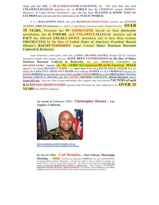 sleep, pay her bills, is BLACKBALLED/BLACKLISTED, etc. Not only that, that such
UNLAWFUL/ILLEGAL practices are so SUBTLE that the CRIMINAL remain HIDDEN.
However, in Vogel Denise Newsome’s case she has been BLESSED to KNOW WHO the
CULPRITS are and provide this information the PUBLIC/WORLD.

      It is a WELL-KNOWN FACT, that such RACIST/DISCRIMINATORY practices are LEVELED
AGAINST AFRICAN-Americans (i.e. such as Vogel Denise Newsome) and/or People-Of-Color.                               OVER
20 YEARS, Newsome has IN GOOD-FAITH moved on from job-to-job;
nevertheless, has to ENDURE such UNLAWFUL/ILLEGAL practices and in
FACT has followed LEGAL/LAWFUL procedures just to have these avenues
OBSTRUCTED by the likes of United States of America’s President Barack
Obama’s RACIST/TERRORIST Legal Counsel Baker Donelson Bearman
Caldwell & Berkowitz.
        From Newsome’s observation, while she is STILL AWATING JUSTICE through LEGAL Channels
designed to handle such matters; however, HAVE BEEN COMPROMISED by the likes of Baker
Donelson Bearman Caldwell & Berkowitz, that such CRIMINAL STALKING and
DISCRMINATORY Attacks on the AFRICAN-American/BLACK-American MALE
appears to be taking DIFFERENT TURNS – i.e. rather than WAIT on a RACIST LEGAL SYSTEM, they are
taking the LAWS INTO THEIR OWN HANDS and rendering JUSTICE on such CRIMINALS because the
LEGAL/JUDICIAL System they have been told to use has FAILED THEM due to the LIKES of Baker Donelson
Bearman Caldwell & Berkowitz and their RACIST AGENDAS TARGETING African-Americans and/or
People-Of-Color! Here are a few of those individuals who it appears may have become VICTIMS of such
RACIST/DISCRIMINATORY                             practices that Newsome has been subjected to for                OVER 20
YEARS from WHITE Employers:


            As recent at February 2013:                     Christopher Dorner                        – Los
            Angeles, California




            http://en.wikipedia.org/wiki/Christopher_Dorner
            https://sites.google.com/site/christopherjdorner/home




            In March 2006: Carl Brandon – Port Gibson, Mississippi
            Shooting - - (NOTE: Newsome was subjected to CRIMINAL Acts such as KIDNAPPING
            in February 2006 in Jackson, Mississippi – Criminal acts similar to those in which O.J. Simpson was
            found GUILTY of and is serving time in prison for. The attacks were carried out by Jon Lewis who
            served in Mississippi Governor Haley Barbour’s Administration. Haley Barbour’s ATTORNEYS
            being Baker Donelson Bearman Caldwll & Berkowitz) Nevertheless, these CRIMINALS are STILL
            at large and out KILLING/MURDERING other Citizens and/or having others do it for them!
 