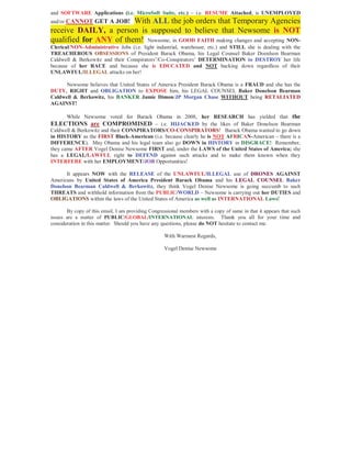 and SOFTWARE Applications (i.e. MicroSoft Suite, etc.) – i.e. RESUME Attached, is UNEMPLOYED
and/or CANNOT GET A JOB!With ALL the job orders that Temporary Agencies
receive DAILY, a person is supposed to believe that Newsome is NOT
qualified for ANY of them! Newsome, in GOOD FAITH making changes and accepting NON-
Clerical/NON-Administrative Jobs (i.e. light industrial, warehouse, etc.) and STILL she is dealing with the
TREACHEROUS OBSESSIONS of President Barack Obama, his Legal Counsel Baker Doenlson Bearman
Caldwell & Berkowitz and their Conspirators’/Co-Conspirators’ DETERMINATION to DESTROY her life
because of her RACE and because she is EDUCATED and NOT backing down regardless of their
UNLAWFUL/ILLEGAL attacks on her!

      Newsome believes that United States of America President Barack Obama is a FRAUD and she has the
DUTY, RIGHT and OBLIGATION to EXPOSE him, his LEGAL COUNSEL Baker Donelson Bearman
Caldwell & Berkowitz, his BANKER Jamie Dimon/JP Morgan Chase WITHOUT being RETALIATED
AGAINST!

    While Newsome voted for Barack Obama in 2008, her RESEARCH has yielded that the
ELECTIONS are COMPROMISED – i.e. HIJACKED by the likes of Baker Donelson Bearman
Caldwell & Berkowitz and their CONSPIRATORS/CO-CONSPIRATORS! Barack Obama wanted to go down
in HISTORY as the FIRST Black-American (i.e. because clearly he is NOT AFRICAN-American – there is a
DIFFERENCE). May Obama and his legal team also go DOWN in HISTORY in DISGRACE! Remember,
they came AFTER Vogel Denise Newsome FIRST and, under the LAWS of the United States of America; she
has a LEGAL/LAWFUL right to DEFEND against such attacks and to make them known when they
INTERFERE with her EMPLOYMENT/JOB Opportunities!

      It appears NOW with the RELEASE of the UNLAWFUL/ILLEGAL use of DRONES AGAINST
Americans by United States of America President Barack Obama and his LEGAL COUNSEL Baker
Donelson Bearman Caldwell & Berkowitz, they think Vogel Denise Newsome is going succumb to such
THREATS and withhold information from the PUBLIC/WORLD – Newsome is carrying out her DUTIES and
OBLIGATIONS within the laws of the United States of America as well as INTERNATIONAL Laws!

       By copy of this email, I am providing Congressional members with a copy of same in that it appears that such
issues are a matter of PUBLIC/GLOBAL/INTERNATIONAL interests. Thank you all for your time and
consideration in this matter. Should you have any questions, please do NOT hesitate to contact me.

                                                    With Warmest Regards,

                                                    Vogel Denise Newsome
 