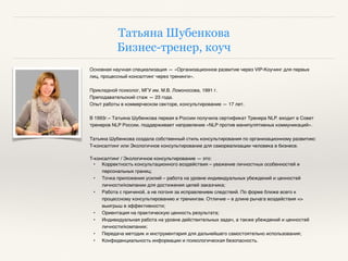 Татьяна Шубенкова
Бизнес-тренер, коуч
Основная научная специализация — «Организационное развитие через VIP-Коучинг для первых
лиц, процессный консалтинг через тренинги».
Прикладной психолог, МГУ им. М.В. Ломоносова, 1991 г.
Преподавательский стаж — 23 года.
Опыт работы в коммерческом секторе, консультирование — 17 лет.
В 1993г.– Татьяна Шубенкова первая в России получила сертификат Тренера NLP. входит в Совет
тренеров NLP России, поддерживает направление «NLP против манипулятивных коммуникаций».
Татьяна Шубенкова создала собственный стиль консультирования по организационному развитию:
T-консалтинг или Экологичное консультирование для самореализации человека в бизнесе.
T-консалтинг / Экологичное консультирование — это:
• Корректность консультационного воздействия – уважение личностных особенностей и
персональных границ;
• Точка приложения усилий – работа на уровне индивидуальных убеждений и ценностей
личности/компании для достижения целей заказчика;
• Работа с причиной, а не погоня за исправлением следствий. По форме ближе всего к
процессному консультированию и тренингам. Отличие – в длине рычага воздействия =>
выигрыш в эффективности;
• Ориентация на практическую ценность результата;
• Индивидуальная работа на уровне действительных задач, а также убеждений и ценностей
личности/компании;
• Передача методик и инструментария для дальнейшего самостоятельно использования;
• Конфиденциальность информации и психологическая безопасность.
 