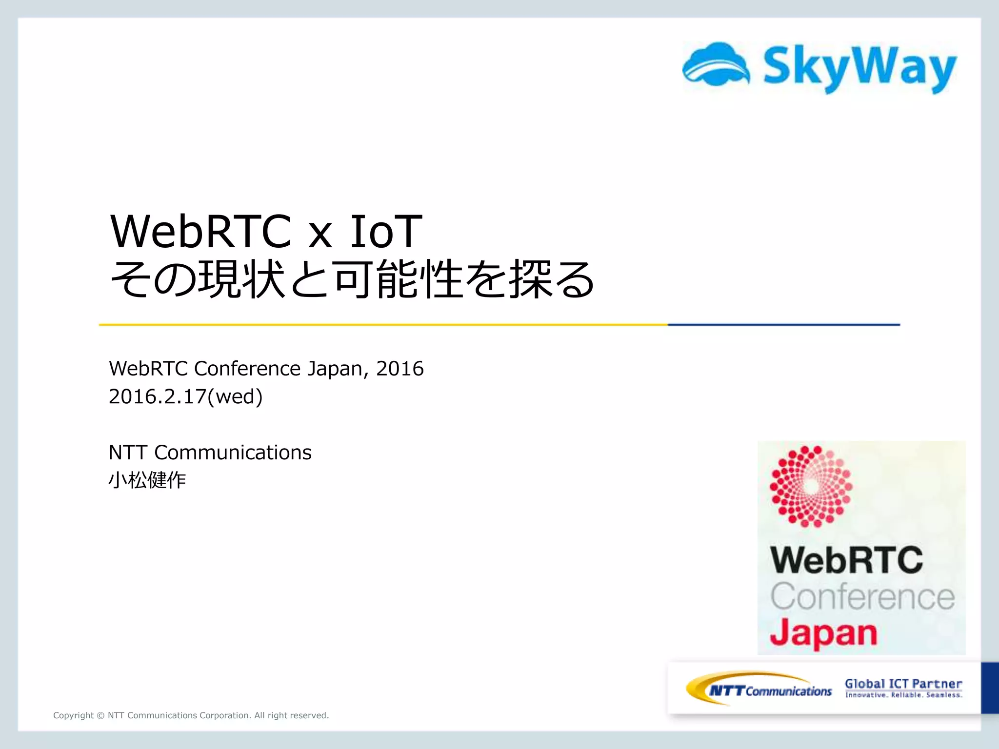 Copyright © NTT Communications Corporation. All right reserved.
WebRTC x IoT
その現状と可能性を探る
WebRTC Conference Japan, 2016
2016.2.17(wed)
NTT Communications
小松健作
 