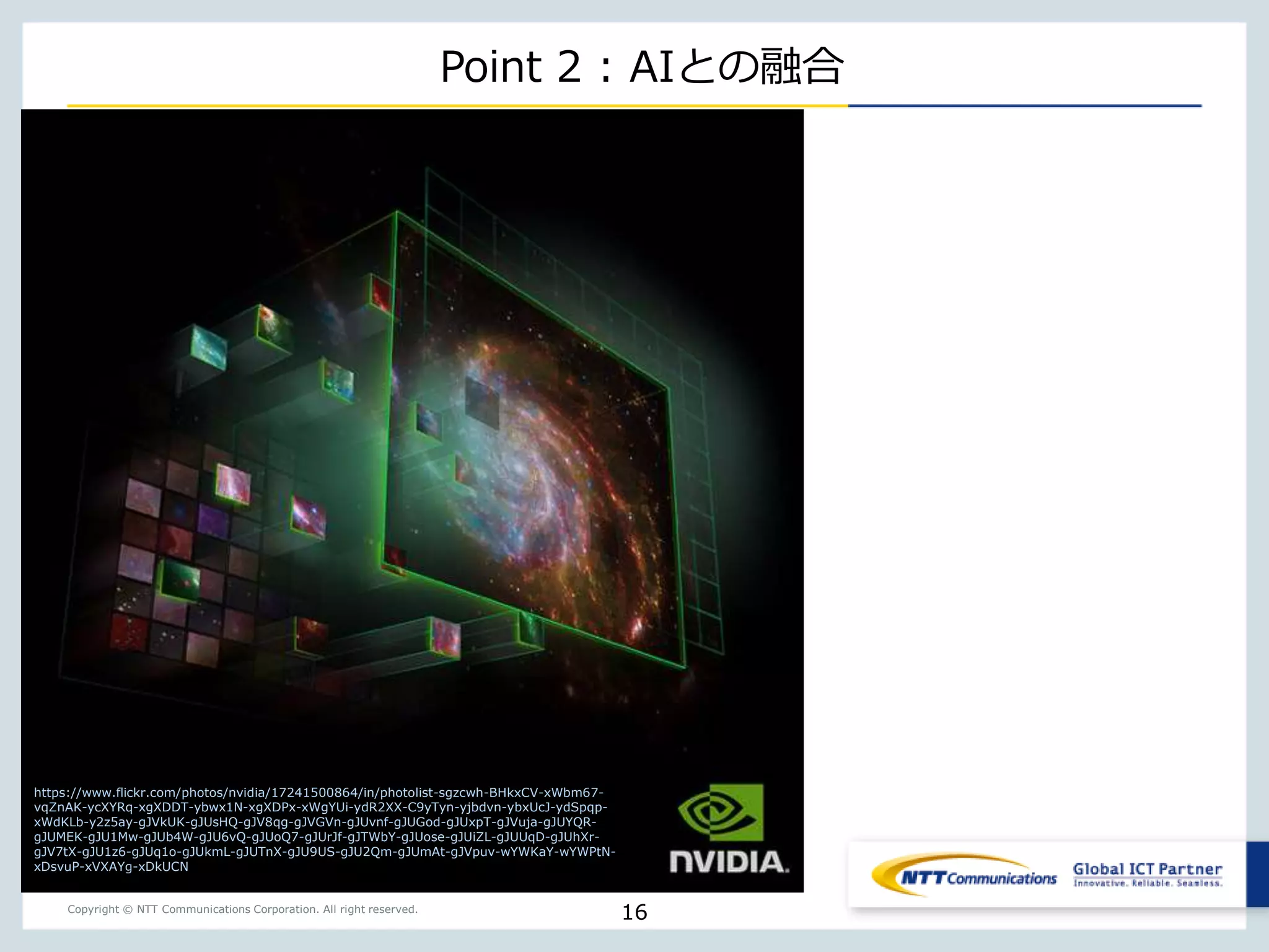 Copyright © NTT Communications Corporation. All right reserved.
Point 2 : AIとの融合
16
https://www.flickr.com/photos/nvidia/17241500864/in/photolist-sgzcwh-BHkxCV-xWbm67-
vqZnAK-ycXYRq-xgXDDT-ybwx1N-xgXDPx-xWgYUi-ydR2XX-C9yTyn-yjbdvn-ybxUcJ-ydSpqp-
xWdKLb-y2z5ay-gJVkUK-gJUsHQ-gJV8qg-gJVGVn-gJUvnf-gJUGod-gJUxpT-gJVuja-gJUYQR-
gJUMEK-gJU1Mw-gJUb4W-gJU6vQ-gJUoQ7-gJUrJf-gJTWbY-gJUose-gJUiZL-gJUUqD-gJUhXr-
gJV7tX-gJU1z6-gJUq1o-gJUkmL-gJUTnX-gJU9US-gJU2Qm-gJUmAt-gJVpuv-wYWKaY-wYWPtN-
xDsvuP-xVXAYg-xDkUCN
 
