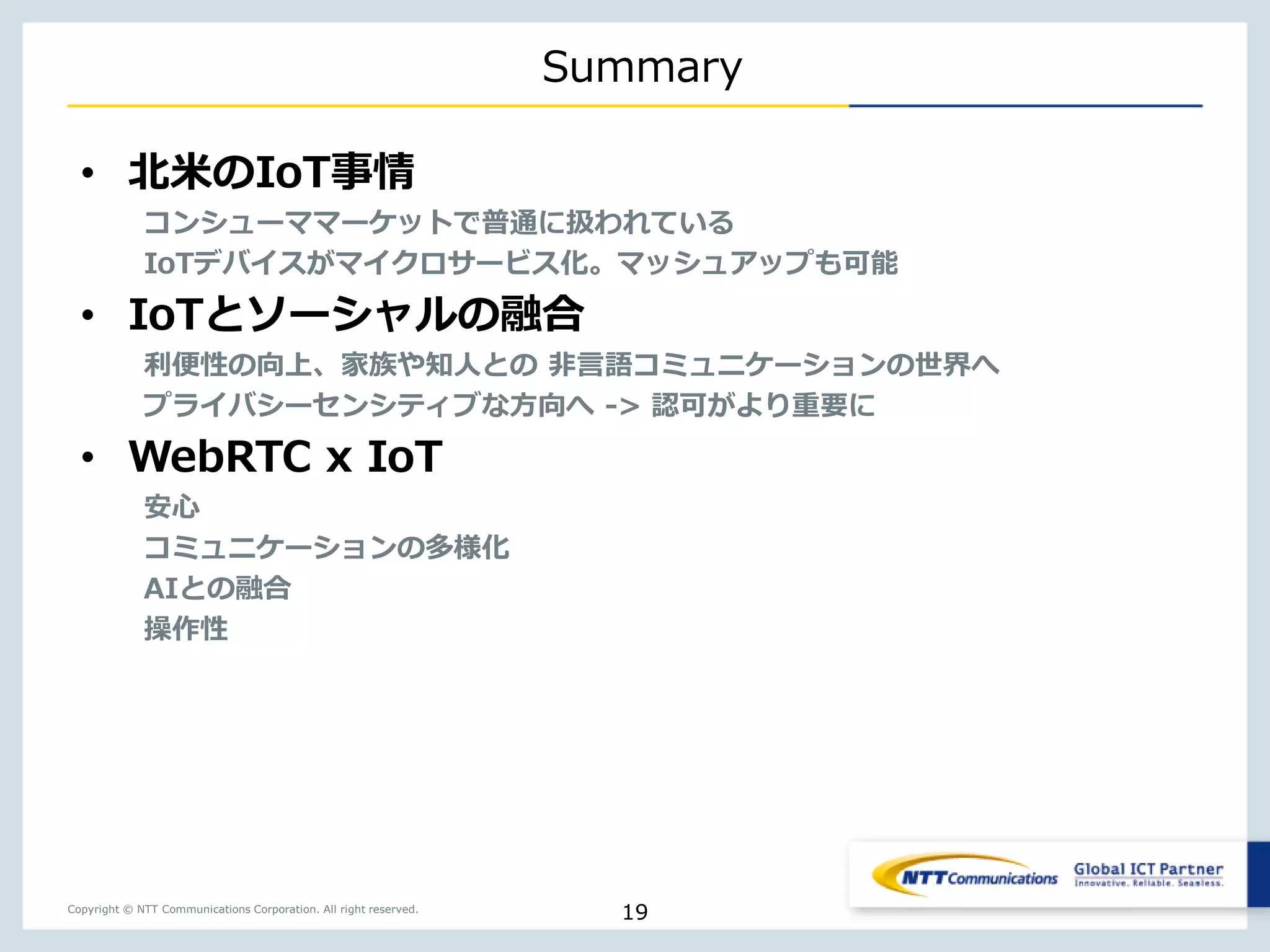 Copyright © NTT Communications Corporation. All right reserved.
Summary
• 北米のIoT事情
コンシューママーケットで普通に扱われている
IoTデバイスがマイクロサービス化。マッシュアップも可能
• IoTとソーシャルの融合
利便性の向上、家族や知人との 非言語コミュニケーションの世界へ
プライバシーセンシティブな方向へ -> 認可がより重要に
• WebRTC x IoT
安心
コミュニケーションの多様化
AIとの融合
操作性
19
 