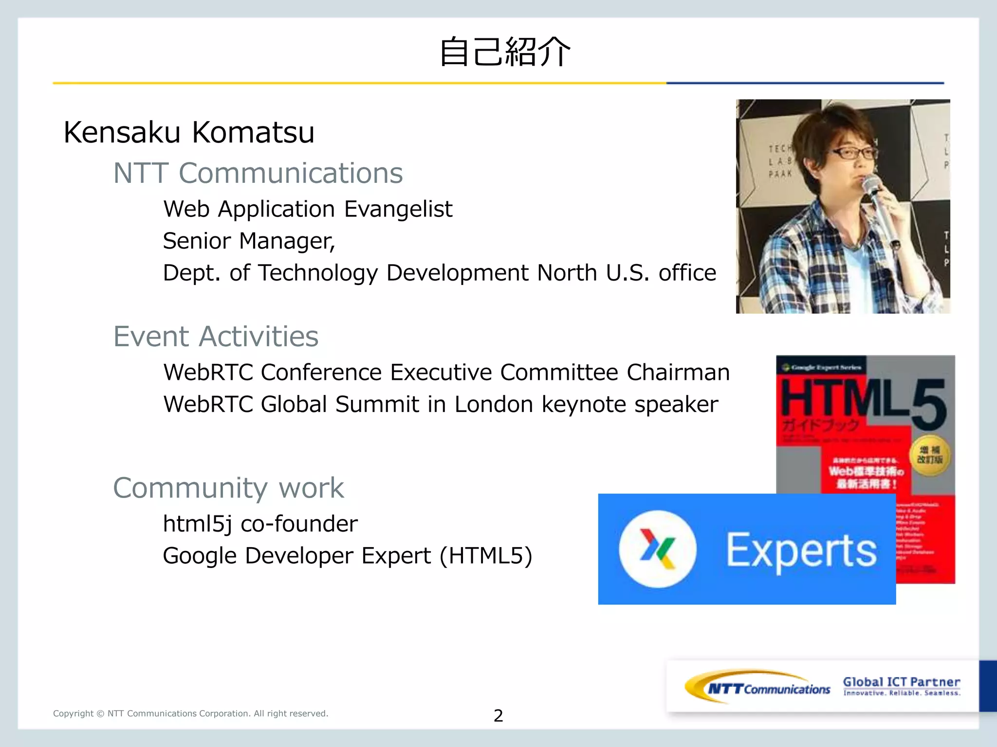 Copyright © NTT Communications Corporation. All right reserved.
自己紹介
2
Kensaku Komatsu
NTT Communications
Web Application Evangelist
Senior Manager,
Dept. of Technology Development North U.S. office
Event Activities
WebRTC Conference Executive Committee Chairman
WebRTC Global Summit in London keynote speaker
Community work
html5j co-founder
Google Developer Expert (HTML5)
 