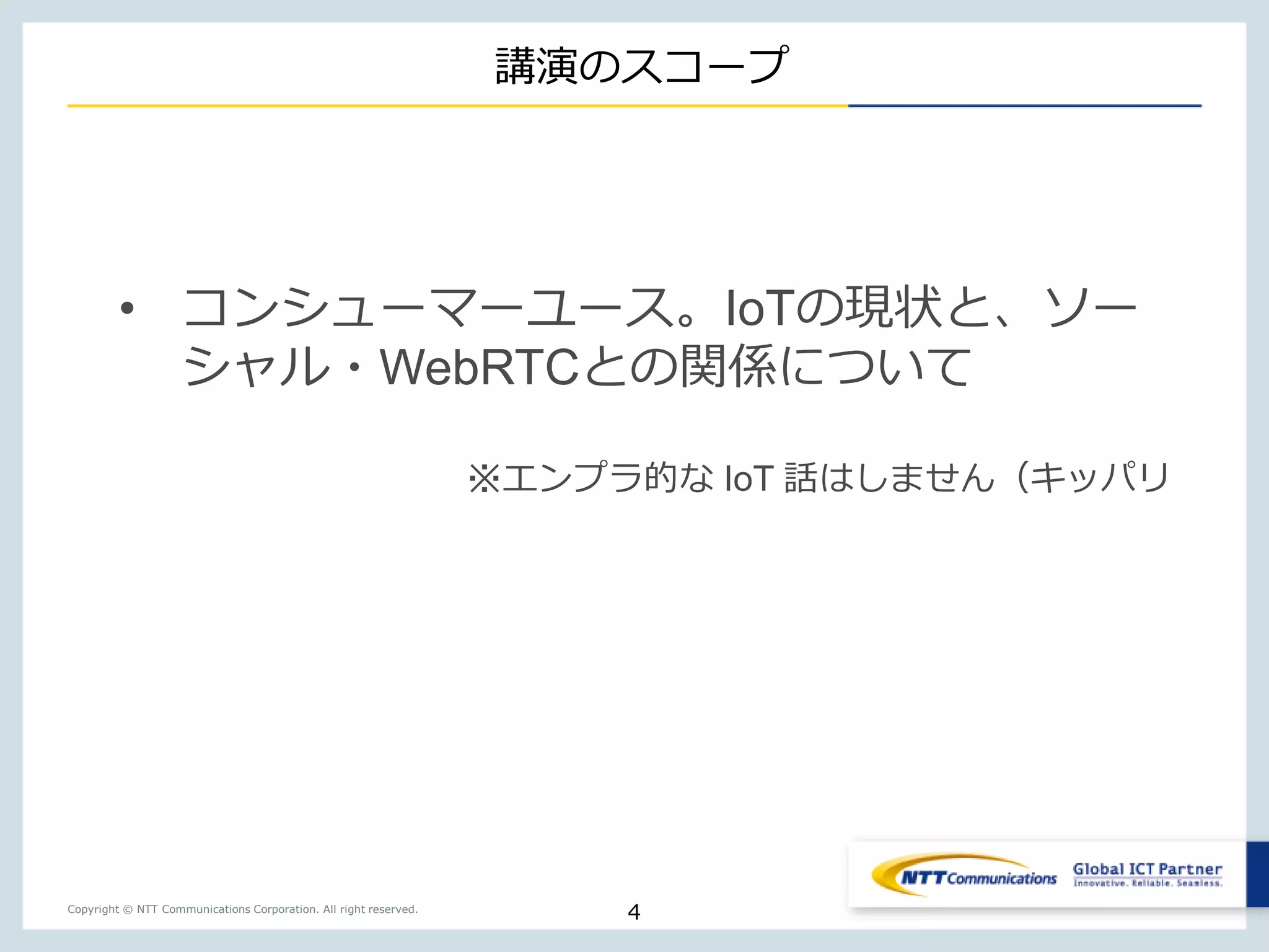 Copyright © NTT Communications Corporation. All right reserved.
講演のスコープ
4
• コンシューマーユース。IoTの現状と、ソー
シャル・WebRTCとの関係について
※エンプラ的な IoT 話はしません（キッパリ
 