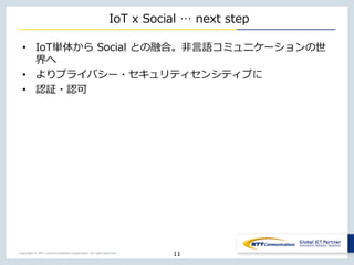 Copyright © NTT Communications Corporation. All right reserved.
IoT x Social … next step
• IoT単体から Social との融合。非言語コミュニケーションの世
界へ
• よりプライバシー・セキュリティセンシティブに
• 認証・認可
11
 