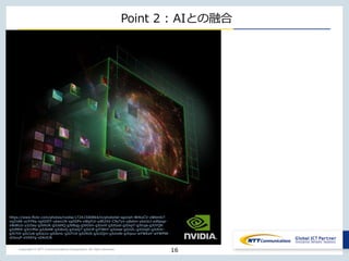 Copyright © NTT Communications Corporation. All right reserved.
Point 2 : AIとの融合
16
https://www.flickr.com/photos/nvidia/17241500864/in/photolist-sgzcwh-BHkxCV-xWbm67-
vqZnAK-ycXYRq-xgXDDT-ybwx1N-xgXDPx-xWgYUi-ydR2XX-C9yTyn-yjbdvn-ybxUcJ-ydSpqp-
xWdKLb-y2z5ay-gJVkUK-gJUsHQ-gJV8qg-gJVGVn-gJUvnf-gJUGod-gJUxpT-gJVuja-gJUYQR-
gJUMEK-gJU1Mw-gJUb4W-gJU6vQ-gJUoQ7-gJUrJf-gJTWbY-gJUose-gJUiZL-gJUUqD-gJUhXr-
gJV7tX-gJU1z6-gJUq1o-gJUkmL-gJUTnX-gJU9US-gJU2Qm-gJUmAt-gJVpuv-wYWKaY-wYWPtN-
xDsvuP-xVXAYg-xDkUCN
 
