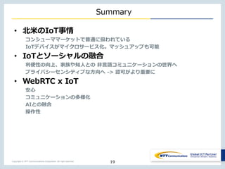 Copyright © NTT Communications Corporation. All right reserved.
Summary
• 北米のIoT事情
コンシューママーケットで普通に扱われている
IoTデバイスがマイクロサービス化。マッシュアップも可能
• IoTとソーシャルの融合
利便性の向上、家族や知人との 非言語コミュニケーションの世界へ
プライバシーセンシティブな方向へ -> 認可がより重要に
• WebRTC x IoT
安心
コミュニケーションの多様化
AIとの融合
操作性
19
 