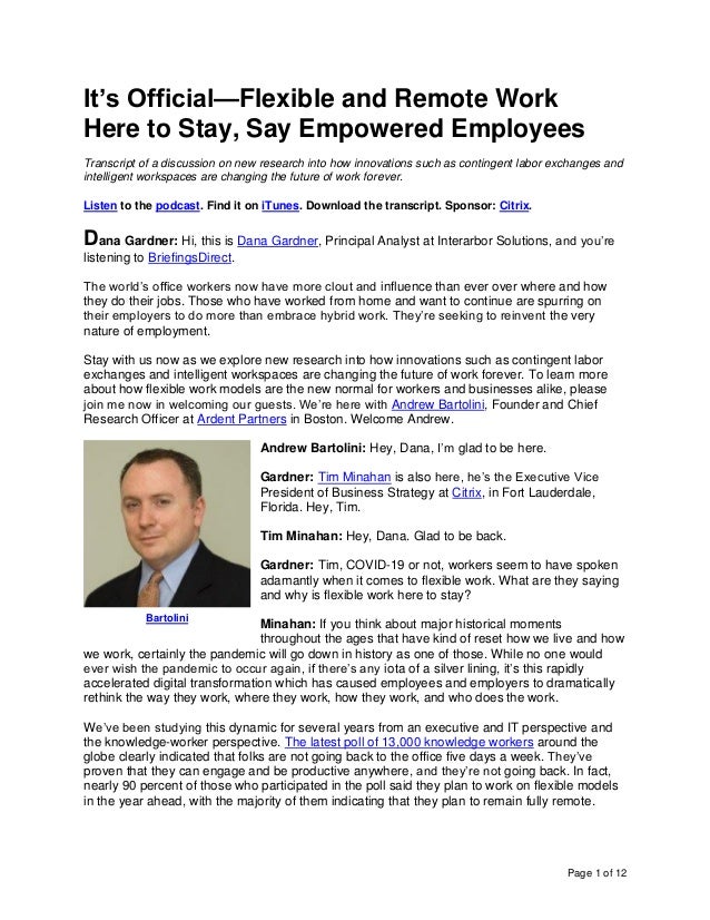 Page 1 of 12
It’s Official—Flexible and Remote Work
Here to Stay, Say Empowered Employees
Transcript of a discussion on new research into how innovations such as contingent labor exchanges and
intelligent workspaces are changing the future of work forever.
Listen to the podcast. Find it on iTunes. Download the transcript. Sponsor: Citrix.
Dana Gardner: Hi, this is Dana Gardner, Principal Analyst at Interarbor Solutions, and you’re
listening to BriefingsDirect.
The world’s office workers now have more clout and influence than ever over where and how
they do their jobs. Those who have worked from home and want to continue are spurring on
their employers to do more than embrace hybrid work. They’re seeking to reinvent the very
nature of employment.
Stay with us now as we explore new research into how innovations such as contingent labor
exchanges and intelligent workspaces are changing the future of work forever. To learn more
about how flexible work models are the new normal for workers and businesses alike, please
join me now in welcoming our guests. We’re here with Andrew Bartolini, Founder and Chief
Research Officer at Ardent Partners in Boston. Welcome Andrew.
Andrew Bartolini: Hey, Dana, I’m glad to be here.
Gardner: Tim Minahan is also here, he’s the Executive Vice
President of Business Strategy at Citrix, in Fort Lauderdale,
Florida. Hey, Tim.
Tim Minahan: Hey, Dana. Glad to be back.
Gardner: Tim, COVID-19 or not, workers seem to have spoken
adamantly when it comes to flexible work. What are they saying
and why is flexible work here to stay?
Minahan: If you think about major historical moments
throughout the ages that have kind of reset how we live and how
we work, certainly the pandemic will go down in history as one of those. While no one would
ever wish the pandemic to occur again, if there’s any iota of a silver lining, it’s this rapidly
accelerated digital transformation which has caused employees and employers to dramatically
rethink the way they work, where they work, how they work, and who does the work.
We’ve been studying this dynamic for several years from an executive and IT perspective and
the knowledge-worker perspective. The latest poll of 13,000 knowledge workers around the
globe clearly indicated that folks are not going back to the office five days a week. They’ve
proven that they can engage and be productive anywhere, and they’re not going back. In fact,
nearly 90 percent of those who participated in the poll said they plan to work on flexible models
in the year ahead, with the majority of them indicating that they plan to remain fully remote.
Bartolini
 