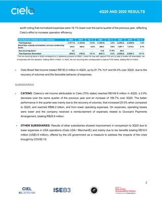 2
4Q20 AND 2020 RESULTS
worth noting that normalized expenses were 18.1% lower over the same quarter of the previous year, reflecting
Cielo’s effort to increase operation efficiency:
*The non-recurring items in 4Q20 correspond to (i) additional provision of R$20.1 million for loss with capture POS and (ii) sale of written-off receivables, net
of expenses with the operation, totaling R$16.2 million. In 3Q20, the non-recurring item corresponded to capture POS losses, totaling R$13.9 million.
 Cielo Brasil Net Income totaled R$193.2 million in 4Q20, up by 81.7% YoY and 64.4% over 3Q20, due to the
recovery of volumes and the favorable behavior of expenses.
SUBSIDIARIES
 CATENO: Cateno’s net income attributable to Cielo (70% stake) reached R$149.9 million in 4Q20, a 0.9%
decrease over the same quarter of the previous year and an increase of 166.7% over 3Q20. The better
performance in the quarter was mainly due to the recovery of volumes, that increased 20.5% when compared
to 3Q20, and reached R$86.2 billion, and from lower operating expenses. On expenses, operating losses
were lower and the company received a reimbursement of expenses related to Ourocard Payments
Arrangement, totaling R$29.9 million;
 OTHER SUBSIDIARIES: Results of other subsidiaries showed improvement in comparison to 3Q20 due to
lower expenses in USA operations (Cielo USA / MerchantE) and mainly due to tax benefits totaling R$18.0
million (US$3.9 million), offered by the US government as a measure to address the impacts of the crisis
brought by COVID-19.
Total Expenses Analysis (costs + expenses) 4Q20 4Q19 Var. % 3Q20 Var. % 2020 2019 Var. %
Total Expenses (1,077.3) (1,244.8) -13.5% (1,050.9) 2.5% (4,290.0) (4,368.9) -1.8%
Brand fees, subsidy amortization, services rendered by
banks
434.2 464.4 -6.5% 396.3 9.6% 1,597.7 1,470.2 8.7%
Non-recurring items* 3.9 - - 13.9 -71.9% 85.6 - -
Total Expenses Normalized (639.2) (780.4) -18.1% (640.7) -0.2% (2,606.6) (2,898.7) -10.1%
 
