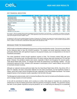3
4Q20 AND 2020 RESULTS
KEY FINANCIAL INDICATORS
As of January 1, 2020, the subsidiary Stelo has been consolidated by the Cielo Group without a one-month delay, i.e. consolidated in the reference month itself.
This change in the accounting practice resulted in a R$21.1 million adjustment to 4Q19 net income (the net income previously reported for 4Q19 was R$307.8
million and the adjusted net income is R$286.7 million).
On September 30, 2020, the direct subsidiary Braspag Tecnologia em Pagamento Ltda. (“Braspag”) was merged into the indirect subsidiary Stelo S.A. (“Stelo”)
with the transfer of all its assets, rights and obligations, based on an equity appraisal report with base date of August 31, 2020 (net assets incorporated R$37.9
million). In addition, on the same date, a capital allocation totaling R$65.5 million was approved in Stelo.
MESSAGE FROM THE MANAGEMENT
2020 brought considerable challenges for the economy and the entire Brazilian society. The economy was affected
by the measures taken to face the COVID19 pandemic. The isolation and social distancing measures have
particularly affected retail, with significant impacts on the payment industry, due to its dependence on the level of
household consumption.
This entire operational context brought significant impacts to Cielo. The Company started 2020 with good
prospects: In the previous year, the downward trend of its active customer base was reversed and TPV had also
grown. However, the pandemic impacts were severe, especially in March and throughout the second quarter.
“Cielo Broad Retail Index (ICVA)”, an indicator that tracks the performance of all Brazilian retailers - not only
transactions captured by Cielo - showed a 52% decrease in consumption in the 4th week of March, and up to 50%
of merchants showed no activity.
Although our captured volumes performed better than the Cielo Broad Retail Index (ICVA), they fell by 35% in
April YoY. Besides, the lower consumption affected not only Cielo’s businesses, but had significant impacts in
Cateno, which had a lower volume throughout the year, especially in the most profitable businesses. This context
weighed heavily on the Company's results, especially in the first half of the year.
The Management acted promptly, both to minimize the effects of the crisis for its clients and the Brazilian economy,
and to manage impacts on its own business.
In line with its commitment to clients, and to society as a whole, Cielo played an important role, providing the
infrastructure to help the federal government make the payment of emergency benefits. The payments industry
has been of even greater importance during the pandemic, as it is modernizing and allowing for an accelerated
Main financial indicators (R$ million) 4Q20 4Q19 Var. % 3Q20 Var. % 2020 2019 Var. %
Total financial volume 190,586.3 190,096.4 0.3% 165,633.3 15.1% 643,955.3 683,138.0 -5.7%
Net operating revenue 3,022.7 2,977.6 1.5% 2,882.4 4.9% 11,186.0 11,353.8 -1.5%
Purchase of receivables result income, net 81.6 240.8 -66.1% 94.6 -13.7% 502.7 1,123.0 -55.2%
% Purchased volume over total credit volume 8.8% 13.7% -4.9pp 5.2% 3.6pp 9.2% 16.5% -7.3pp
Total cost + expenses (2,551.0) (2,625.3) -2.8% (2,700.9) -5.6% (10,354.6) (9,456.5) 9.5%
EBITDA 768.2 662.1 16.0% 480.0 60.0% 2,058.0 2,992.0 -31.2%
% EBITDA margin 25.4% 22.2% 3.2pp 16.7% 8.8pp 18.4% 26.4% -8.0pp
Net result 362.8 286.7 26.5% 125.0 190.2% 631.5 1,753.1 -64.0%
% Net margin 12.0% 9.6% 2.4pp 4.3% 7.7pp 5.6% 15.4% -9.8pp
Attributed to Cielo 298.2 221.3 34.7% 100.4 197.0% 490.2 1,547.4 -68.3%
Atributted to non Cielo interest 64.6 65.4 -1.2% 24.6 162.6% 141.3 205.7 -31.3%
 