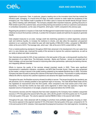 4
4Q20 AND 2020 RESULTS
digitalization of payments. Cielo, in particular, played a leading role on the innovation trend that has marked the
industry’s path, managing, in a record time of 8 days, to create a solution to make viable the acceptance of the
emergency aid. This initiative made it possible for 50 million users to receive the benefit directly through Caixa’s
app, without needing cash withdrawals. The Company adopted other important measures, granting discounts on
POS rentals to part of its customer base, and promoting training and solutions so that our customers could advance
in contactless transactions, as the case of Superlink, which grew 1,524% compared to the previous year.
Regarding the pandemic’s impacts on Cielo itself, the Management implemented measures or accelerated internal
initiatives to ensure the business continuity, to protect the Company's assets and optimize its capacity to generate
results.
Cielo adopted measures to cut costs, manage credit risk (restricting operations to certain segments), preserve
cash and reinforce liquidity, to increase the resilience to shocks, and also allow the expansion pre-payment
solutions to our customers. We ended the year with total liquidity of R$4,203.9 million, compared to R$3,260.9
million at the end of 2019. The leverage ratio, which was 1.46x at the end of 2019, ended 2020 at 1.86x.
From a market positioning standpoint, throughout 2020 Cielo advanced in the development of its own sales force
and, in a very intense way, improved the quality of the services to improve the customer experience, as well as
our ability to attract and retain customers.
Own channels accounted for 52% of new customers in the last quarter of the year, a strong growth resulting from
the expansion of our sales force. The third-party channels - Banks and Partners - remain an important part of
Cielo's strategy, and we have been focused on improving other other partnerships, optimizing the banking channel,
and integrating different channels.
Efforts to improve the quality of the services showed important results in 2020. There were significant
improvements in satisfaction indicators, complaints, and NPS (Net Promoter Score). Cielo was also recognized
by the market, coming in second in the quality ranking published by the website Reclame Aqui in 2020. The entire
Company has been focused on placing the customer at the heart of the business. The evolution in quality indicators
reflects the effort to improve the customer experience and advance the digital transformation process.
Throughout the year, the Brazilian economy showed its ability to recover. The issues brought by the pandemic are
still perceived, but it is already possible to see significant signs of recovery. The Cielo Broad Retail Index (ICVA)
has registered an improvement since the third quarter, when compared to the most severe point of the crisis.
Importantly, in the last few months we have seen some segments in which Cielo has captured a higher than
expected volume of transactions in its budget, prepared and approved before the COVID crisis.
The economic recovery and the measures that have been adopted by the Company have enabled a sequential
recovery in TPV throughout the second half of the year, with a 29.4% growth in the third quarter and 15.1% growth
in the last quarter of the year. The volume captured reached R$356.2 billion in the second half of 2020.
Throughout the year, Cielo advanced with its strategy to prioritize more profitable segments, focusing on retail.
The volume captured in this segment reached 37.3% of the total in the last quarter of the year, compared to 33.1%
in the same period of 2019. Likewise, Cielo expanded the prepayment business in the retail segments. Considering
 