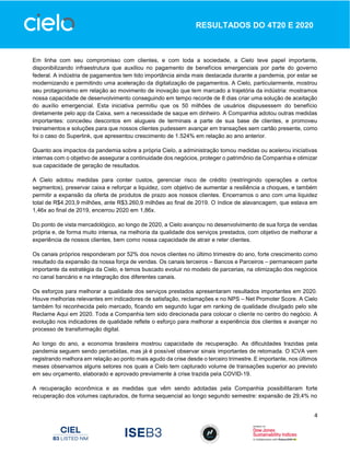 4
RESULTADOS DO 4T20 E 2020
Em linha com seu compromisso com clientes, e com toda a sociedade, a Cielo teve papel importante,
disponibilizando infraestrutura que auxiliou no pagamento de benefícios emergenciais por parte do governo
federal. A indústria de pagamentos tem tido importância ainda mais destacada durante a pandemia, por estar se
modernizando e permitindo uma aceleração da digitalização de pagamentos. A Cielo, particularmente, mostrou
seu protagonismo em relação ao movimento de inovação que tem marcado a trajetória da indústria: mostramos
nossa capacidade de desenvolvimento conseguindo em tempo recorde de 8 dias criar uma solução de aceitação
do auxílio emergencial. Esta iniciativa permitiu que os 50 milhões de usuários dispusessem do benefício
diretamente pelo app da Caixa, sem a necessidade de saque em dinheiro. A Companhia adotou outras medidas
importantes: concedeu descontos em alugueis de terminais a parte de sua base de clientes, e promoveu
treinamentos e soluções para que nossos clientes pudessem avançar em transações sem cartão presente, como
foi o caso do Superlink, que apresentou crescimento de 1.524% em relação ao ano anterior.
Quanto aos impactos da pandemia sobre a própria Cielo, a administração tomou medidas ou acelerou iniciativas
internas com o objetivo de assegurar a continuidade dos negócios, proteger o patrimônio da Companhia e otimizar
sua capacidade de geração de resultados.
A Cielo adotou medidas para conter custos, gerenciar risco de crédito (restringindo operações a certos
segmentos), preservar caixa e reforçar a liquidez, com objetivo de aumentar a resiliência a choques, e também
permitir a expansão da oferta de produtos de prazo aos nossos clientes. Encerramos o ano com uma liquidez
total de R$4.203,9 milhões, ante R$3.260,9 milhões ao final de 2019. O índice de alavancagem, que estava em
1,46x ao final de 2019, encerrou 2020 em 1,86x.
Do ponto de vista mercadológico, ao longo de 2020, a Cielo avançou no desenvolvimento de sua força de vendas
própria e, de forma muito intensa, na melhoria da qualidade dos serviços prestados, com objetivo de melhorar a
experiência de nossos clientes, bem como nossa capacidade de atrair e reter clientes.
Os canais próprios responderam por 52% dos novos clientes no último trimestre do ano, forte crescimento como
resultado da expansão da nossa força de vendas. Os canais terceiros – Bancos e Parceiros – permanecem parte
importante da estratégia da Cielo, e temos buscado evoluir no modelo de parcerias, na otimização dos negócios
no canal bancário e na integração dos diferentes canais.
Os esforços para melhorar a qualidade dos serviços prestados apresentaram resultados importantes em 2020.
Houve melhorias relevantes em indicadores de satisfação, reclamações e no NPS – Net Promoter Score. A Cielo
também foi reconhecida pelo mercado, ficando em segundo lugar em ranking de qualidade divulgado pelo site
Reclame Aqui em 2020. Toda a Companhia tem sido direcionada para colocar o cliente no centro do negócio. A
evolução nos indicadores de qualidade reflete o esforço para melhorar a experiência dos clientes e avançar no
processo de transformação digital.
Ao longo do ano, a economia brasileira mostrou capacidade de recuperação. As dificuldades trazidas pela
pandemia seguem sendo percebidas, mas já é possível observar sinais importantes de retomada. O ICVA vem
registrando melhora em relação ao ponto mais agudo da crise desde o terceiro trimestre. E importante, nos últimos
meses observamos alguns setores nos quais a Cielo tem capturado volume de transações superior ao previsto
em seu orçamento, elaborado e aprovado previamente à crise trazida pela COVID-19.
A recuperação econômica e as medidas que vêm sendo adotadas pela Companhia possibilitaram forte
recuperação dos volumes capturados, de forma sequencial ao longo segundo semestre: expansão de 29,4% no
 