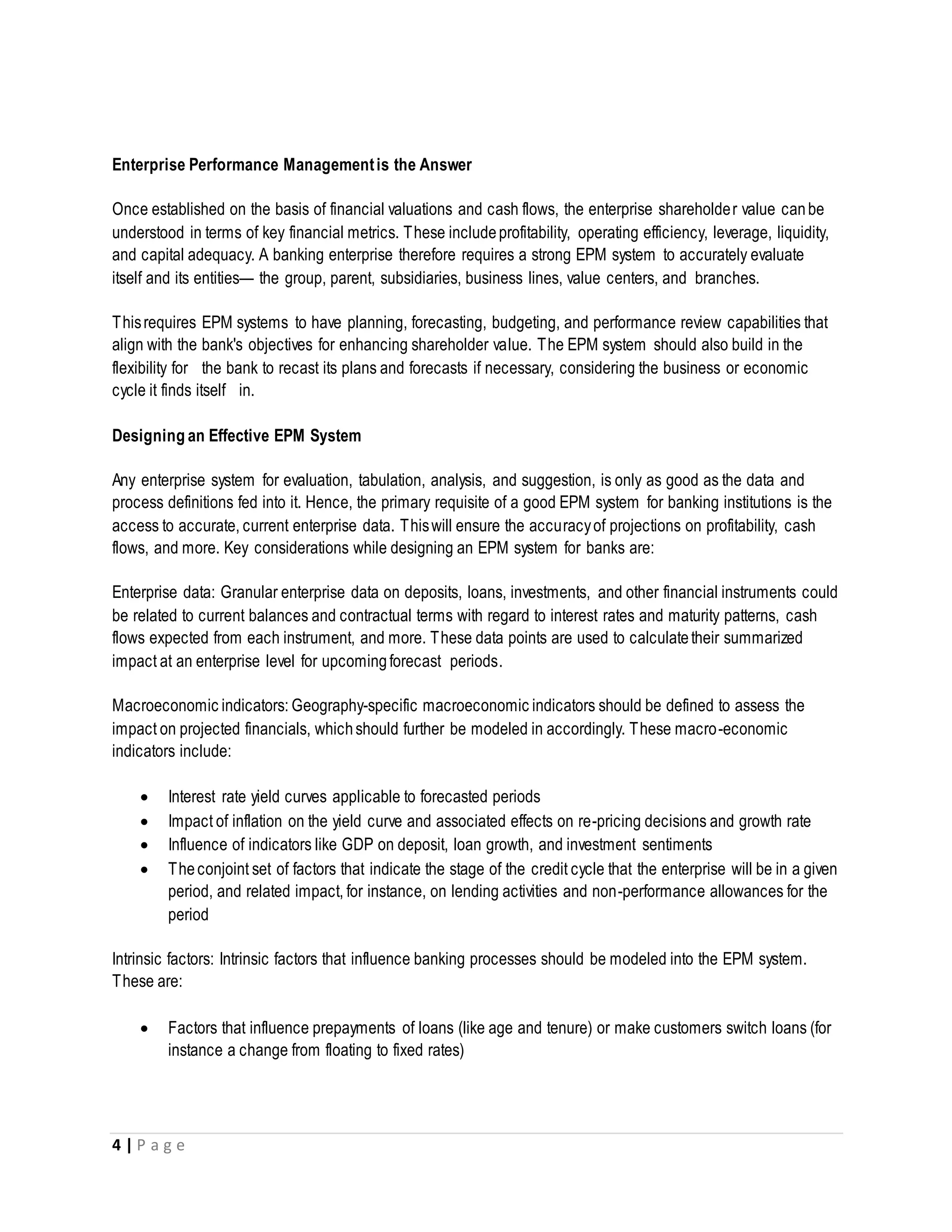 4 | P a g e
Enterprise Performance Managementis the Answer
Once established on the basis of financial valuations and cash flows, the enterprise shareholder value canbe
understood in terms of key financial metrics. These includeprofitability, operating efficiency, leverage, liquidity,
and capital adequacy. A banking enterprise therefore requires a strong EPM system to accurately evaluate
itself and its entities— the group, parent, subsidiaries, business lines, value centers, and branches.
Thisrequires EPM systems to have planning, forecasting, budgeting, and performance review capabilities that
align with the bank's objectives for enhancing shareholder value. The EPM system should also build in the
flexibility for the bank to recast its plans and forecasts if necessary, considering the business or economic
cycle it finds itself in.
Designing an Effective EPM System
Any enterprise system for evaluation, tabulation, analysis, and suggestion, is only as good as the data and
process definitions fed into it. Hence, the primary requisite of a good EPM system for banking institutions is the
access to accurate, current enterprise data. Thiswill ensure the accuracyof projections on profitability, cash
flows, and more. Key considerations while designing an EPM system for banks are:
Enterprise data: Granular enterprise data on deposits, loans, investments, and other financial instruments could
be related to current balances and contractual terms with regard to interest rates and maturity patterns, cash
flows expected from each instrument, and more. These data points are used to calculatetheir summarized
impact at an enterprise level for upcomingforecast periods.
Macroeconomic indicators: Geography-specific macroeconomic indicators should be defined to assess the
impact on projected financials, whichshould further be modeled in accordingly. These macro-economic
indicators include:
 Interest rate yield curves applicable to forecasted periods
 Impact of inflation on the yield curve and associated effects on re-pricing decisions and growth rate
 Influence of indicators like GDP on deposit, loan growth, and investment sentiments
 Theconjoint set of factors that indicate the stage of the credit cycle that the enterprise will be in a given
period, and related impact, for instance, on lending activities and non-performance allowances for the
period
Intrinsic factors: Intrinsic factors that influence banking processes should be modeled into the EPM system.
These are:
 Factors that influence prepayments of loans (like age and tenure) or make customers switch loans (for
instance a change from floating to fixed rates)
 
