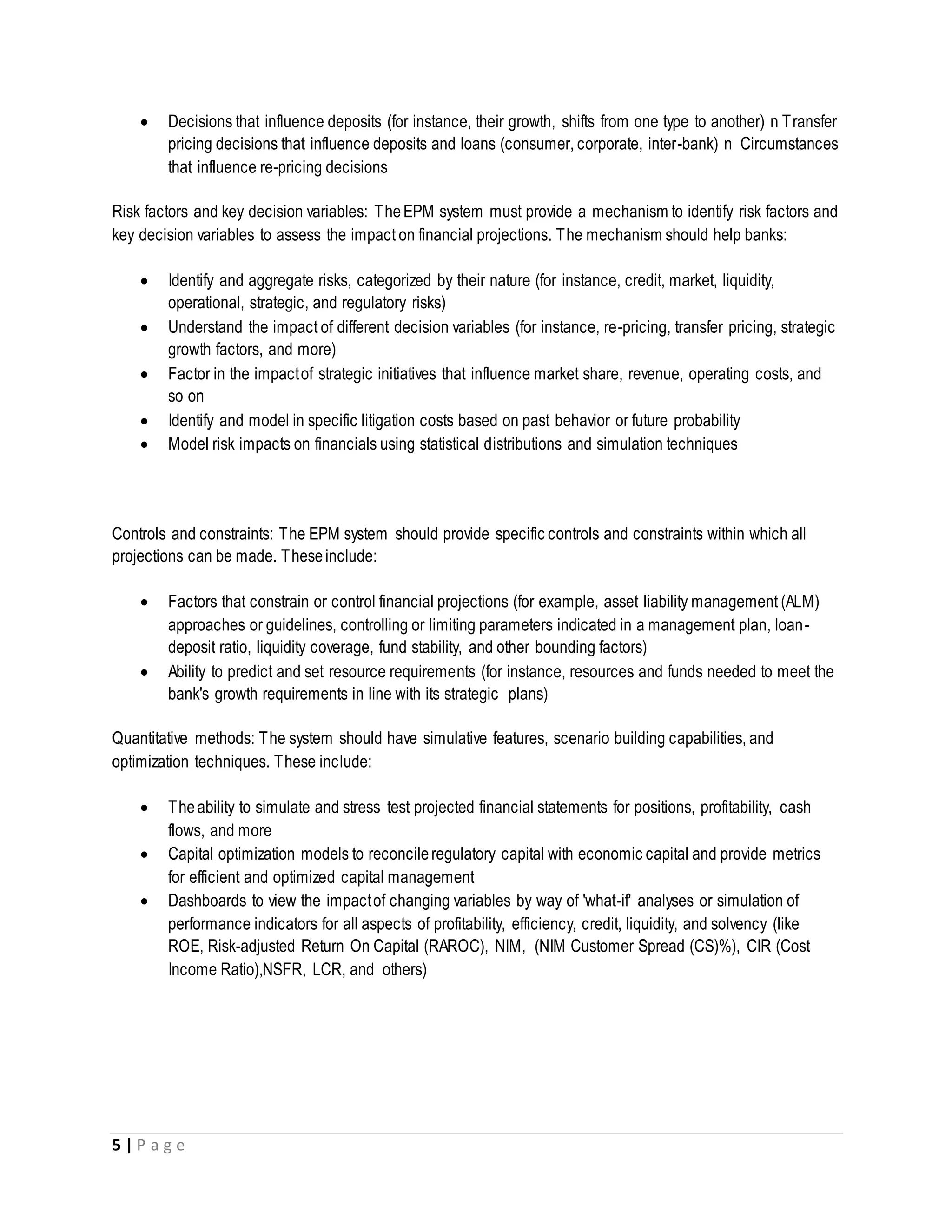 5 | P a g e
 Decisions that influence deposits (for instance, their growth, shifts from one type to another) n Transfer
pricing decisions that influence deposits and loans (consumer, corporate, inter-bank) n Circumstances
that influence re-pricing decisions
Risk factors and key decision variables: TheEPM system must provide a mechanism to identify risk factors and
key decision variables to assess the impact on financial projections. The mechanism should help banks:
 Identify and aggregate risks, categorized by their nature (for instance, credit, market, liquidity,
operational, strategic, and regulatory risks)
 Understand the impact of different decision variables (for instance, re-pricing, transfer pricing, strategic
growth factors, and more)
 Factor in the impactof strategic initiatives that influence market share, revenue, operating costs, and
so on
 Identify and model in specific litigation costs based on past behavior or future probability
 Model risk impacts on financials using statistical distributions and simulation techniques
Controls and constraints: The EPM system should provide specific controls and constraints within which all
projections can be made. Theseinclude:
 Factors that constrain or control financial projections (for example, asset liability management (ALM)
approaches or guidelines, controlling or limiting parameters indicated in a management plan, loan-
deposit ratio, liquidity coverage, fund stability, and other bounding factors)
 Ability to predict and set resource requirements (for instance, resources and funds needed to meet the
bank's growth requirements in line with its strategic plans)
Quantitative methods: The system should have simulative features, scenario building capabilities, and
optimization techniques. These include:
 Theability to simulate and stress test projected financial statements for positions, profitability, cash
flows, and more
 Capital optimization models to reconcileregulatory capital with economic capital and provide metrics
for efficient and optimized capital management
 Dashboards to view the impactof changing variables by way of 'what-if' analyses or simulation of
performance indicators for all aspects of profitability, efficiency, credit, liquidity, and solvency (like
ROE, Risk-adjusted Return On Capital (RAROC), NIM, (NIM Customer Spread (CS)%), CIR (Cost
Income Ratio),NSFR, LCR, and others)
 