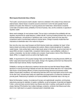 3 | P a g e
What Impacts ShareholderValue of Banks
TheC-suite's concernsaround a bank's valuation need to be understood in the context of many internal and
external factors. External factors includethe economic environment in which the bank operates financial
positions of its peers, their influence on re-pricing products and market share. Internal factors includethe
current state of its balance sheet, profitability of its lines of business, risks, and the constraints or capacities of
regulatory capital.
Banks need to strategize for new business models. Thiscan imply a combinationof low profitability with new
regulatory requirements (for capital adequacy), portfolio sell-offs, re-pricing of existing business lines, non-core
business divestments, and reductions in operational costs. In some cases, banks may move away from
conventional credit to more fee-based services to improve returns. Change in business models have their
implications on shareholder value in the medium to long term.
Ever since the crisis, many major European and North American banks have undertaken the 'repair' of their
balance sheets by de-risking and de-leveraging their positions. Balance sheets strengthened for regulatory
capital however, imply carrying higher costs (a higher equity spread on bank loans), as well as lower return on
equity (ROE) and return on assets (RoA), compared to historical values. Lower profitability is reflective of
cautious, conservative, low risk-return activities and a carryover of past burdens in terms of Non-Performing
Assets (NPAs) in a sluggish economy as well as high litigation costs.
BASEL III requirements for LCR (Liquidity Coverage Ratio) and Net Stable Funding Requirements (NSFR) will
further nudge banks toward liquid (low return) assets. Change in the regulatory environment has influenced this
balance sheet repair exercise, thereby impactingvaluations.
Profitability or earnings are influenced by investment decisions that may lower Net Interest Margins (NIMs).
Decisions on re-pricing and timing of deposits and loans also influences interest rates that in turn impactprofits.
Other factors includeoperating efficiency of banks (impacts technology decisions and business models),
inflation (impacts salary escalations), and restructuring exercises (which may imply higher cost-to-income ratio).
On the other hand, improved asset quality and capital ratios encourage banks to increase loan clientele and
promote growth. Restructuring of operations can improve profitability and shareholder value in the long run.
Banks find themselves in varying circumstancesof recovery and capital strength proportions, amid business
restructuring exercises for restoration of capital or profitability, as well as hangovers of past debt and litigations.
Further, current and future economic factors may influence eachother in evolving country-specific economic
phases. Banking CFOs therefore face multiple challenges, constraints, and factors that influence each other,
which in turn might result in an upward or downward spiral in shareholder value.
 