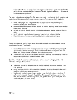 5 | P a g e
 Decisions that influence deposits (for instance, their growth, shifts from one type to another) n Transfer
pricing decisions that influence deposits and loans (consumer, corporate, inter-bank) n Circumstances
that influence re-pricing decisions
Risk factors and key decision variables: TheEPM system must provide a mechanism to identify risk factors and
key decision variables to assess the impact on financial projections. The mechanism should help banks:
 Identify and aggregate risks, categorized by their nature (for instance, credit, market, liquidity,
operational, strategic, and regulatory risks)
 Understand the impact of different decision variables (for instance, re-pricing, transfer pricing, strategic
growth factors, and more)
 Factor in the impactof strategic initiatives that influence market share, revenue, operating costs, and
so on
 Identify and model in specific litigation costs based on past behavior or future probability
 Model risk impacts on financials using statistical distributions and simulation techniques
Controls and constraints: The EPM system should provide specific controls and constraints within which all
projections can be made. Theseinclude:
 Factors that constrain or control financial projections (for example, asset liability management (ALM)
approaches or guidelines, controlling or limiting parameters indicated in a management plan, loan-
deposit ratio, liquidity coverage, fund stability, and other bounding factors)
 Ability to predict and set resource requirements (for instance, resources and funds needed to meet the
bank's growth requirements in line with its strategic plans)
Quantitative methods: The system should have simulative features, scenario building capabilities, and
optimization techniques. These include:
 Theability to simulate and stress test projected financial statements for positions, profitability, cash
flows, and more
 Capital optimization models to reconcileregulatory capital with economic capital and provide metrics
for efficient and optimized capital management
 Dashboards to view the impactof changing variables by way of 'what-if' analyses or simulation of
performance indicators for all aspects of profitability, efficiency, credit, liquidity, and solvency (like
ROE, Risk-adjusted Return On Capital (RAROC), NIM, (NIM Customer Spread (CS)%), CIR (Cost
Income Ratio),NSFR, LCR, and others)
 