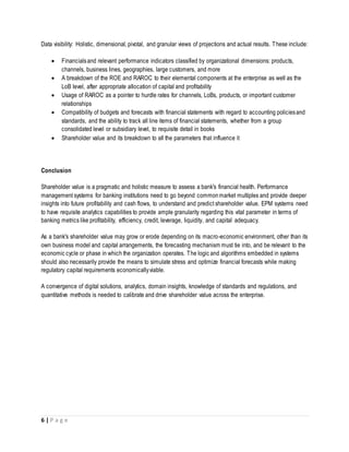 6 | P a g e
Data visibility: Holistic, dimensional, pivotal, and granular views of projections and actual results. These include:
 Financialsand relevant performance indicators classified by organizational dimensions: products,
channels, business lines, geographies, large customers, and more
 A breakdown of the ROE and RAROC to their elemental components at the enterprise as well as the
LoB level, after appropriate allocation of capital and profitability
 Usage of RAROC as a pointer to hurdle rates for channels, LoBs, products, or important customer
relationships
 Compatibility of budgets and forecasts with financial statements with regard to accounting policiesand
standards, and the ability to track all line items of financial statements, whether from a group
consolidated level or subsidiary level, to requisite detail in books
 Shareholder value and its breakdown to all the parameters that influence it
Conclusion
Shareholder value is a pragmatic and holistic measure to assess a bank's financial health. Performance
management systems for banking institutions need to go beyond commonmarket multiples and provide deeper
insights into future profitability and cash flows, to understand and predict shareholder value. EPM systems need
to have requisite analytics capabilities to provide ample granularity regarding this vital parameter in terms of
banking metrics like profitability, efficiency, credit, leverage, liquidity, and capital adequacy.
As a bank's shareholder value may grow or erode depending on its macro-economic environment, other than its
own business model and capital arrangements, the forecasting mechanism must tie into, and be relevant to the
economic cycle or phase in which the organization operates. The logic and algorithms embedded in systems
should also necessarily provide the means to simulate stress and optimize financial forecasts while making
regulatory capital requirements economicallyviable.
A convergence of digital solutions, analytics, domain insights, knowledge of standards and regulations, and
quantitative methods is needed to calibrate and drive shareholder value across the enterprise.
 
